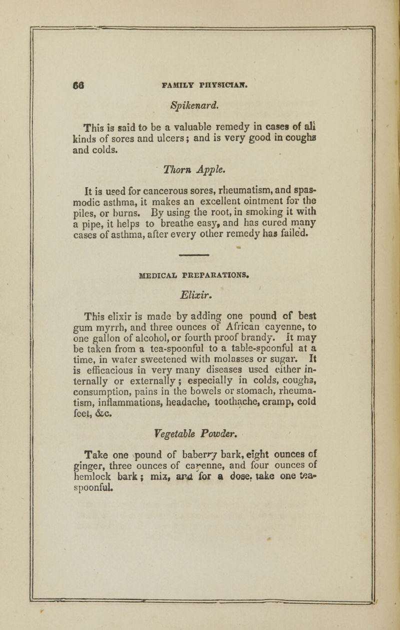 Spikenard. This is said to be a valuable remedy in cases of ali kinds of sores and ulcers; and is very good in coughs and colds. Tliorn Apple. It is used for cancerous sores, rheumatism, and spas- modic asthma, it makes an excellent ointment for the piles, or burns. By using the root, in smoking it with a pipe, it helps to breathe easy, and has cured many cases of asthma, after every other remedy has failed. MEDICAL PREPARATIONS. Elixir. This elixir is made by adding one pound cf best gum myrrh, and three ounces of African cayenne, to one gallon of alcohol, or fourth proof brandy, it may be taken from a tea-spoonful to a table-spoonful at a time, in water sweetened with molasses or sugar. It is efficacious in very many diseases used cither in- ternally or externally; especially in colds, coughs, consumption, pains in the bowels or stomach, rheuma- tism, inflammations, headache, toothache, cramp, cold feet, &c. Vegetable Powder. Take one pound of baberr/ bark, eight ounces of ginger, three ounces of cayenne, and four ounces of hemlock bark; mix, and for a dose, take one tea- spoonful.