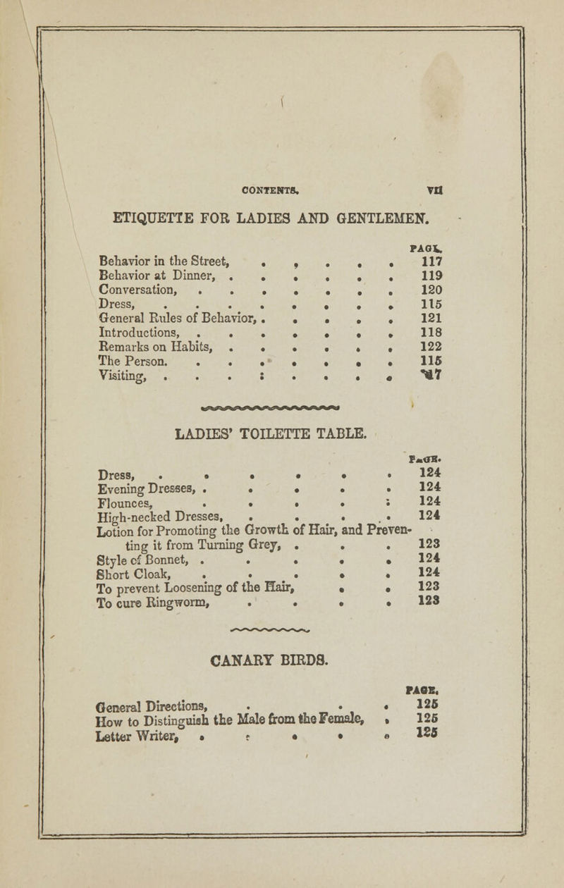 CONTENTS. Vfl ETIQUETTE FOR LADIES AND GENTLEMEN. Behavior in the Street, Behavior at Dinner, . Conversation, . . Dress, General Rules of Behavior, Introductions, . . Remarks on Habits, The Person. Visiting, PAOV. 117 119 120 115 121 118 122 115 <*7 ^w^^^^^^>^^^^^^^« LADIES' TOILETTE TABLE. Dress, • • • Evening Dresses, . • • Flounces, . • • High-necked Dresses, Lotion for Promoting the Growth of Hair, ting it from Turning Grey, . Style cf Bonnet, . . • Short Cloak, . » • To prevent Loosening of the Hair, To cure Ringworm, . • and Preven- 124 124 124 124 123 124 124 123 123 CANARY BIRDS. General Directions, How to Distinguish the Male from the Female, Letter Writer, • t • • PAGE, 125 125 1£5