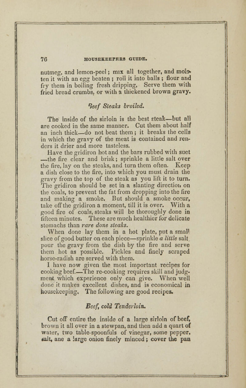 nutmeg, and lemon-peel; mix all together, and moi» ten it with an egg beaten ; roll it into balls ; flour and fry them in boiling fresh dripping, Serve them with fried bread crumbs, or with a thiekened brown gravy. leef Steaks broiled. The inside of the sirloin is the best steak—but all are cooked in the same manner. Cut them about half an inch thick—do not beat them ; it breaks the cells in which the gravy of the meat is contained and ren- ders it drier and more tasteless. Have the gridiron hot and the bars rubbed with suet —the fire clear and brisk; sprinkle a little salt over the fire, lay on the steaks, and turn them often. Keep a dish close to the fire, into which you must drain the gravy from the top of the steak as you lift it to turn. The gridiron should be set in a slanting direction on the coals, to prevent the fat from dropping into the fire and making a smoke. But should a smoke occur, take off the gridiron a moment, till it is over. With a good fire of coals, steaks will be thoroughly done in fifteen minutes. These are much healthier for delicate stomachs than rare done steaks. When done lay them in a hot plate, put a small slice of good butter on each piece—sprinkle a little salt, pour the gravy from the dish by the fire and serve them hot as possible. Pickles and finely scraped horse-radish are served with them. I have now given the most important recipes for cooking beef.—The re-cooking requires skill and judg- ment which experience only can give. When well done it makes excellent dishes, and is economical in housekeeping. The following are good recipes. Beef, cold Tenderloin. Cut off entire the inside of a large sirloin of beef, brown it all over in a stewpan, and then add a quart of water, two table-spoonfuls of vinegar, some pepper, talt, ane a large onion finely minced; cover the pan ~.