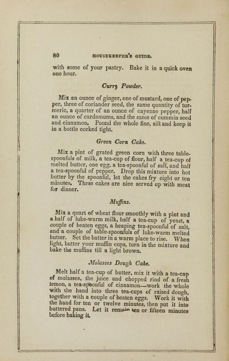 with some of your pastry. Bake it in a quick oven one hour. Curry Powder. Mix an ounce of ginger, one of mustard, one of pep- per, three of coriander seed, the same quantity of tur- meric, a quarter of an ounce of cayenne pepper, half an ounce of cardamums, and the same of cummin seed and cinnamon. Pound the whole fine, sift and keep it in a bottle corked tight. Green Corn Cake. Mix a pint of grated green corn with three table- spoonfuls of milk, a tea-cup of flour, half a tea-cup of melted butter, one egg, a tea-spoonful of salt, and half a tea-spoonful of pepper. Drop this mixture into hot butter by the spoonful, let the cakes fry eight or ten minutes. These cakes are nice served up with meat for dinner. Muffins. Mix a quart of wheat flour smoothly with a pint and a half of luke-warm milk, half a tea-cup of yeast, a couple of beaten eggs, a heaping tea-spoonful of salt, and a couple of table-spoonfuls of luke-warm melted butter. Set the batter in a warm place to rise. When light, butter your muflin cups, turn in the mixture and bake the muffins till a light brown. Molasses Dough Cake. Melt half a tea-cup of butter, mix it with a tea-cup of molasses, the juice and chopped rind of a fresh lemon, a tea-spbonful of cinnamon—work the whole with the hand into three tea-cups of raised dough, together with a couple of beaten eggs. Work it with the hand for ten or twelve minutes, then put it into buttered pans. Let it rems*^ ten or fifteen minutes before baking it