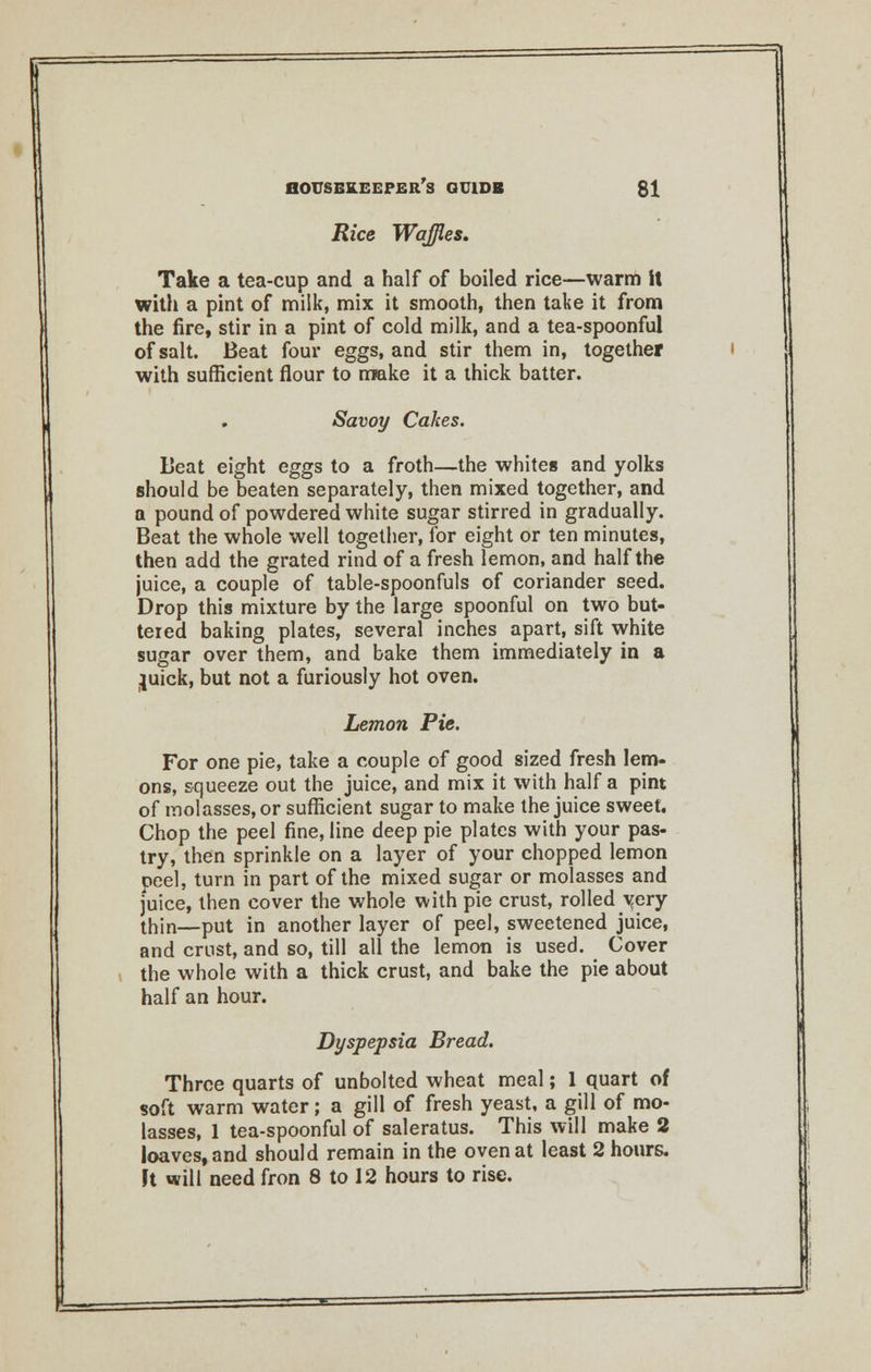 Rice Waffles. Take a tea-cup and a half of boiled rice—warm it with a pint of milk, mix it smooth, then take it from the fire, stir in a pint of cold milk, and a tea-spoonful of salt. Beat four eggs, and stir them in, together with sufficient flour to make it a thick batter. Savoy Cakes. Beat eight eggs to a froth—the whites and yolks should be beaten separately, then mixed together, and a pound of powdered white sugar stirred in gradually. Beat the whole well together, for eight or ten minutes, then add the grated rind of a fresh lemon, and half the juice, a couple of table-spoonfuls of coriander seed. Drop this mixture by the large spoonful on two but- tered baking plates, several inches apart, sift white sugar over them, and bake them immediately in a juick, but not a furiously hot oven. Lemon Pie. For one pie, take a couple of good sized fresh lem- ons, squeeze out the juice, and mix it with half a pint of molasses, or sufficient sugar to make the juice sweet. Chop the peel fine, line deep pie plates with your pas- try, then sprinkle on a layer of your chopped lemon peel, turn in part of the mixed sugar or molasses and juice, then cover the whole with pie crust, rolled very thin—put in another layer of peel, sweetened juice, and crust, and so, till all the lemon is used. Cover the whole with a thick crust, and bake the pie about half an hour. Dyspepsia Bread. Three quarts of unbolted wheat meal; 1 quart of soft warm water; a gill of fresh yeast, a gill of mo- lasses, 1 tea-spoonful of saleratus. This will make 2 loaves, and should remain in the oven at least 2 hours. Ft will need fron 8 to 12 hours to rise.