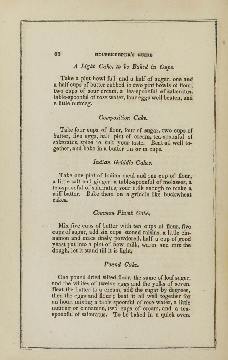 A Light Cake, to be Baked in Cups. Take a pint bowl full and a half of sugar, one and a half cups of butter rubbed in two pint bowls of flour, two cups of sour cream, a tea-spoonful of salaeratus, table-spoonful of rose water, four eggs well beaten, and a little nutmeg. Composition Cake. Take four cups of flour, four cf sugar, two cups of butter, five eggs, half pint of cream, tea-spoonful of salaeratus, spice to suit your taste. Beat all well to- gether, and bake in a butter tin or in cups. Indian Griddle Cakes. Take one pint of Indian meal and one cup of flour, a little salt and ginger, a table-spoonful of molasses, a tea-spoonful of salaeratus, sour milk enough to make a stiff batter. Bake them on a griddle like buckwheat cakes. Common Plumb Cake* Mix five cups of butter with ten cups of flour, five cups of sugar, add six cups stoned raisins, a little cin- namon and mace finely powdered, half a cup of good yeast put into a pint of new milk, warm and mix the dough, let it stand till it is light, Pound Cake. One pound dried sifted flour, the same of loaf sugar, and the whites of twelve eggs and the yolks of seven. Beat the butter to a cream, add the sugar by degrees, then the eggs and flour; beat it all well together for an hour, mixing a table-spoonful of rose-water, a little nutmeg or cinnamon, two cups of cream, and a tea- epoonful of salaeratus. To be baked in a quick oven.