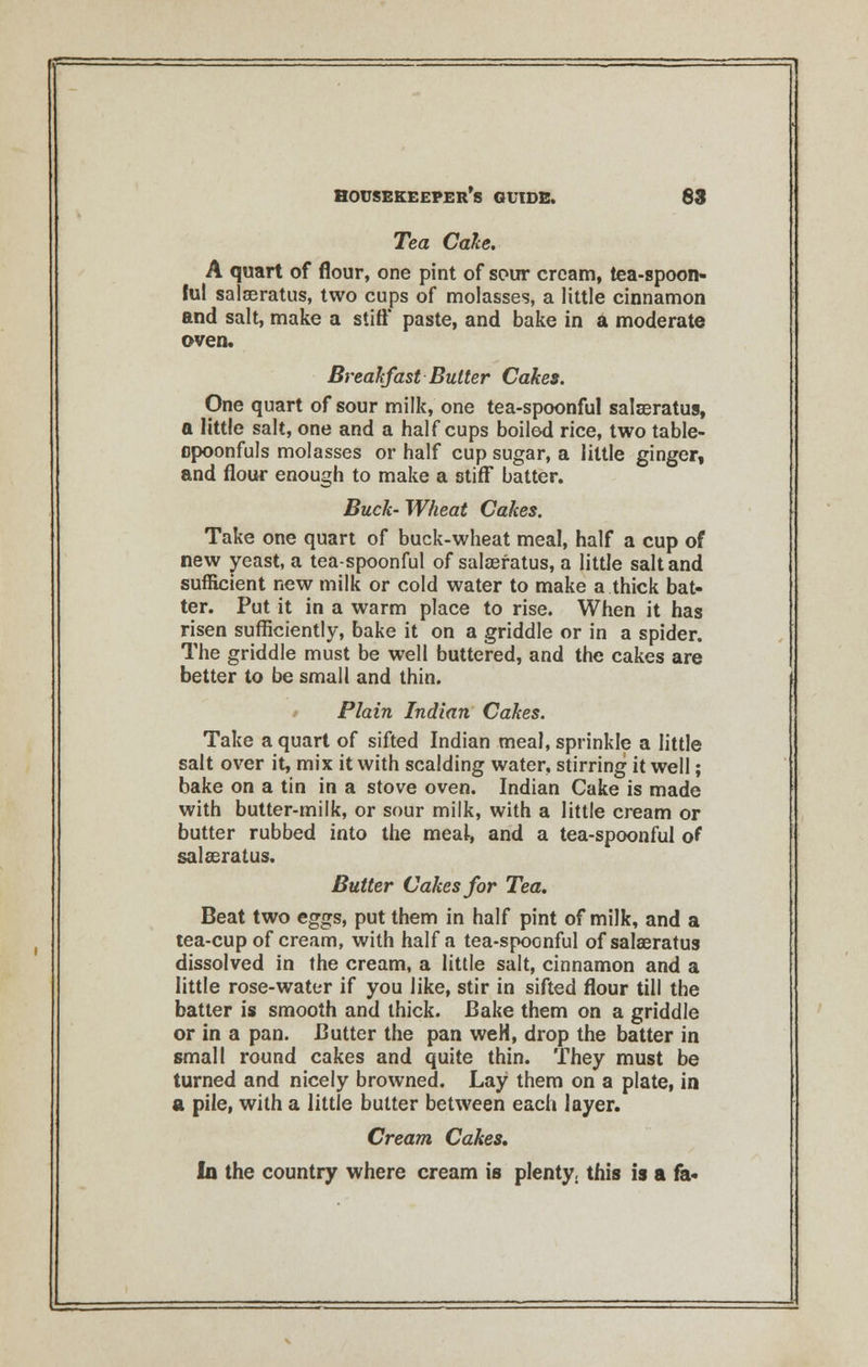 - housekeeper's guide. 83 Tea Cake. A quart of flour, one pint of sour cream, tea-spoon- ful salaeratus, two cups of molasses, a little cinnamon and salt, make a stiff paste, and bake in a moderate oven. Breakfast Butter Cakes. One quart of sour milk, one tea-spoonful salaeratus, a little salt, one and a half cups boiled rice, two table- cpoonfuls molasses or half cup sugar, a little ginger, and flour enough to make a stiff batter. Buck- Wheat Cakes. Take one quart of buck-wheat meal, half a cup of new yeast, a tea-spoonful of salaeratus, a little salt and sufficient new milk or cold water to make a thick bat- ter. Put it in a warm place to rise. When it has risen sufficiently, bake it on a griddle or in a spider. The griddle must be well buttered, and the cakes are better to be small and thin. Plain Indian Cakes. Take a quart of sifted Indian meal, sprinkle a little salt over it, mix it with scalding water, stirring it well; bake on a tin in a stove oven. Indian Cake is made with butter-milk, or sour milk, with a little cream or butter rubbed into the meal, and a tea-spoonful of salaeratus. Butter Cakes for Tea. Beat two eggs, put them in half pint of milk, and a tea-cup of cream, with half a tea-spoenful of salaeratus dissolved in the cream, a little salt, cinnamon and a little rose-water if you like, stir in sifted flour till the batter is smooth and thick. Bake them on a griddle or in a pan. Butter the pan weH, drop the batter in small round cakes and quite thin. They must be turned and nicely browned. Lay them on a plate, in a pile, with a little butter between each layer. Cream Cakes. In the country where cream is plenty, this is a fa-