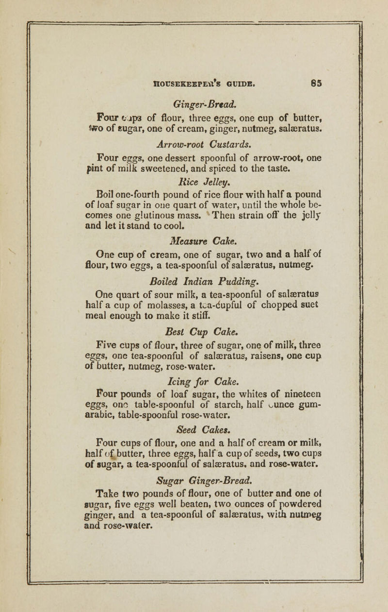 Ginger-Bread. Four t-'jpa of flour, three eggs, one cup of butter, two of sugar, one of cream, ginger, nutmeg, salaeratus. Arrow-root Custards. Four eggs, one dessert spoonful of arrow-root, one pint of milk sweetened, and spiced to the taste. Rice Jelley. Boil one-fourth pound of rice flour with half a pound of loaf sugar in one quart of water, until the whole be- comes one glutinous mass. Then strain off the jelly and let it stand to cool. Measure Cake. One cup of cream, one of sugar, two and a half of flour, two eggs, a tea-spoonful of salaeratus, nutmeg. Boiled Indian Pudding. One quart of sour milk, a tea-spoonful of salaeratus half a cup of molasses, a tea-cupful of chopped suet meal enough to make it stiff. Best Cup Cake, Five cups of flour, three of sugar, one of milk, three eggs, one tea-spoonful of salaeratus, raisens, one cup of butter, nutmeg, rose-water. Icing for Cake. Four pounds of loaf sugar, the whites of nineteen eggs, ono table-spoonful of starch, half ounce gum- arabic, table-spoonful rose-water. Seed Cakes. Four cups of flour, one and a half of cream or milk, half of butter, three eggs, half a cup of seeds, two cups of sugar, a tea-spoonful of salaeratus, and rose-water. Sugar Ginger-Bread. Take two pounds of flour, one of butter and one of sugar, five eggs well beaten, two ounces of powdered ginger, and a tea-spoonful of salaeratus, with nutmeg and rose-water.