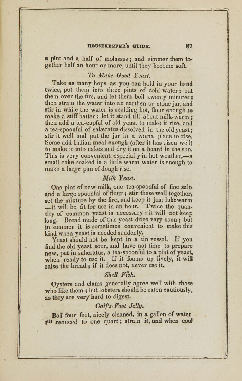 a pint and a half of molasses ; and simmer them to- gether half an hour or more, until they become soft. To Make Good Yeast. Take as many hops as you can hold in your hand twice, put them into thiee pints of cold water; put them over the fire, and let them boil twenty minutes: then strain the water into an earthen or stone jar, and stir in while the water is scalding hot, flour enough to make a stiff batter: let it stand till about milk-warm; then add a tea-cupful of old yeast to make it rise, and a tea-spoonful of salaeratus dissolved in the old yeast; stir it well and put the jar in a warm place to rise. Some add Indian meal enough (after it has risen well) to make it into cakes and dry it on a board in the sun. This is very convenient, especially in hot weather,—a small cake soaked in a little warm water is enough to make a large pan of dough rise. Milk Yeast. One pint of new milk, one tea-spoonful of fine salt* and a large spoonful of flour ; stir these well together, set the mixture by the fire, and keep it just lukewarm it will be fit for use in an hour. Twice the quan- tity of common yeast is necessary : it will not keep long. Bread made of this yeast dries very soon ; but in summer it is sometimes convenient to make this kind when yeast is needed suddenly. Yeast should not be kept in a tin vessel. If you find the old yeast sour, and have not time to prepare new, put in salaeratus, a tea-spoonful to a pint of yeast, when ready to use it. If it foams up lively, it will raise the bread ; if it does not, never use it. Shell Fish. Oysters and clams generally agree well with those who like them ; but lobsters should be eaten cautiously, as they are very hard to digest. Calfs-Foot Jelly. BoiJ four feet, nicely cleaned, in a gallon of water t'» xeauced to one quart; strain it, and when coo)