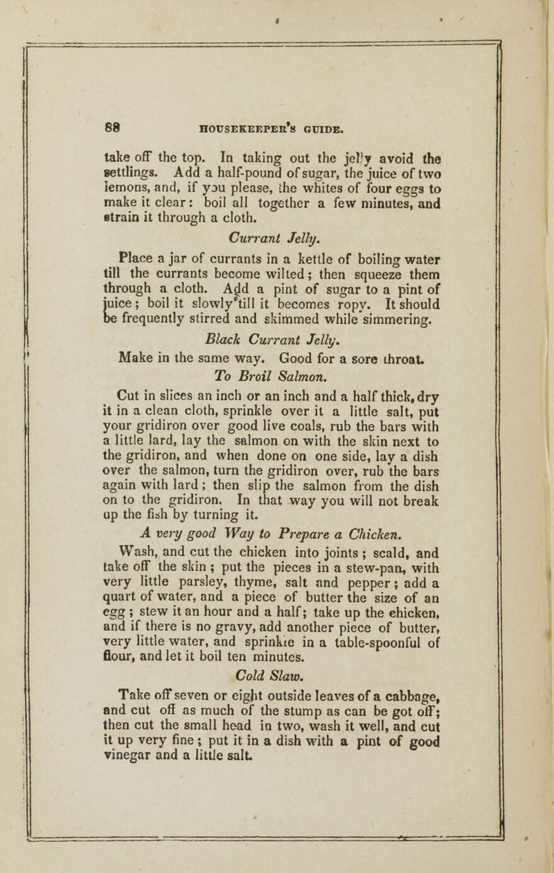 take off the top. In taking out the jelly avoid the settlings. Add a half-pound of sugar, the juice of two lemons, and, if you please, the whites of four eggs to make it clear: boil all together a few minutes, and strain it through a cloth. Currant Jelly. Place a jar of currants in a kettle of boiling water till the currants become wilted; then squeeze them through a cloth. Ajdd a pint of sugar to a pint of juice ; boil it slowly°till it becomes ropy. It should be frequently stirred and skimmed while simmering. Black Currant Jelly. Make in the same way. Good for a sore throat. To Broil Salmon. Cut in slices an inch or an inch and a half thick, dry it in a clean cloth, sprinkle over it a little salt, put your gridiron over good live coals, rub the bars with a little lard, lay the salmon on with the skin next to the gridiron, and when done on one side, lay a dish over the salmon, turn the gridiron over, rub the bars again with lard ; then slip the salmon from the dish on to the gridiron. In that way you will not break up the fish by turning it. A very good Way to Prepare a Chicken. Wash, and cut the chicken into joints ; scald, and take off the skin ; put the pieces in a stew-pan, with very little parsley, thyme, salt and pepper; add a quart of water, and a piece of butter the size of an egg ; stew it an hour and a half; take up the chicken, and if there is no gravy, add another piece of butter, very little water, and sprinkie in a table-spoonful of flour, and let it boil ten minutes. Cold Slaw. Take off seven or eight outside leaves of a cabbage, and cut off as much of the stump as can be got off; then cut the small head in two, wash it well, and cut it up very fine ; put it in a dish with a pint of good vinegar and a little salt J