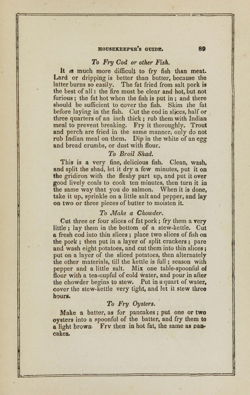 To Fry Cod or other Fish. It « much more difficuli to fry fish than meat. Lard or dripping is better than butter, because the latter burns so easily. The fat fried from salt pork is the best of all: the fire must be clear and hot, but not furious; the fat hot when the fish is put in ; and there should be sufficient to cover the fish. Skim the fat before laying in the fish. Cut the cod in slices, half or three quarters of an inch thick ; rub them with Indian meal to prevent breaking. Fry it thoroughly. Trout and perch are fried in the same manner, only do not rub Indian meal on them. Dip in the white of an egg and bread crumbs, or dust with flour. To Broil Shad. This is a very fine, delicious fish. Clean, wash, and split the shad, let it dry a few minutes, put it on the gridiron with the fleshy part up, and put it over good lively coals to cook ten minutes, then turn it in the same way that you do salmon. When it is done, take it up, sprinkle on a little salt and pepper, and lay on two or three pieces of butter to moisten it. To Make a Chowder. Cut three or four slices of fat pork; fry them a very little ; lay them in the bottom of a stew-kettle. Cut a fresh cod into thin slices ; place two slices offish on the pork ; then put in a layer of split crackers ; pare and wash eight potatoes, and cut them into thin slices; put on a layer of the sliced potatoes, then alternately the other materials, till the kettle is full; season with pepper and a little salt. Mix one table-spoonful of flour with a tea-cupful of cold water, and pour in after the chowder begins to stew. Put in a quart of water, cover the stew-kettle very tight, and let it stew three hours. To Fry Oysters. Make a batter, as for pancakes; put one or two oysters into a spoonful of the batter, and fry them to a light brown Frv then in hot fat, the same as pan- cakes.