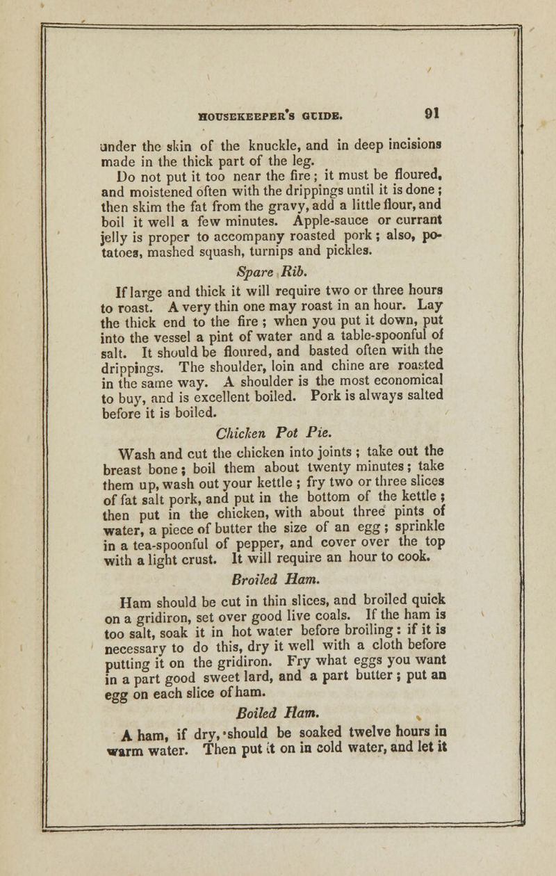 under the skin of the knuckle, and in deep incisions made in the thick part of the leg. Do not put it too near the fire; it must be floured, and moistened often with the drippings until it is done; then skim the fat from the gravy, add a little flour, and boil it well a few minutes. Apple-sauce or currant jelly is proper to accompany roasted pork; also, po- tatoes, mashed squash, turnips and pickles. Spare Rib. If large and thick it will require two or three hours to roast. A very thin one may roast in an hour. Lay the thick end to the fire ; when you put it down, put into the vessel a pint of water and a table-spoonful of salt. It should be floured, and basted often with the drippings. The shoulder, loin and chine are roasted in the same way. A shoulder is the most economical to buy, and is excellent boiled. Pork is always salted before it is boiled. Chicken Pot Pie. Wash and cut the chicken into joints ; take out the breast bone; boil them about twenty minutes; take them up, wash out your kettle ; fry two or three slices of fat salt pork, and put in the bottom of the kettle ; then put in the chicken, with about three pints of water, a piece of butter the size of an egg ; sprinkle in a tea-spoonful of pepper, and cover over the top with a light crust. It will require an hour to cook. Broiled Ham. Ham should be cut in thin slices, and broiled quick on a gridiron, set over good live coals. If the ham is too salt, soak it in hot water before broiling: if it is necessary to do this, dry it well with a cloth before putting it on the gridiron. Fry what eggs you want in a part good sweet lard, and a part butter ; put an egg on each slice of ham. Boiled Ham. A ham, if dry,'should be soaked twelve hours in warm water. Then put it on in cold water, and let it