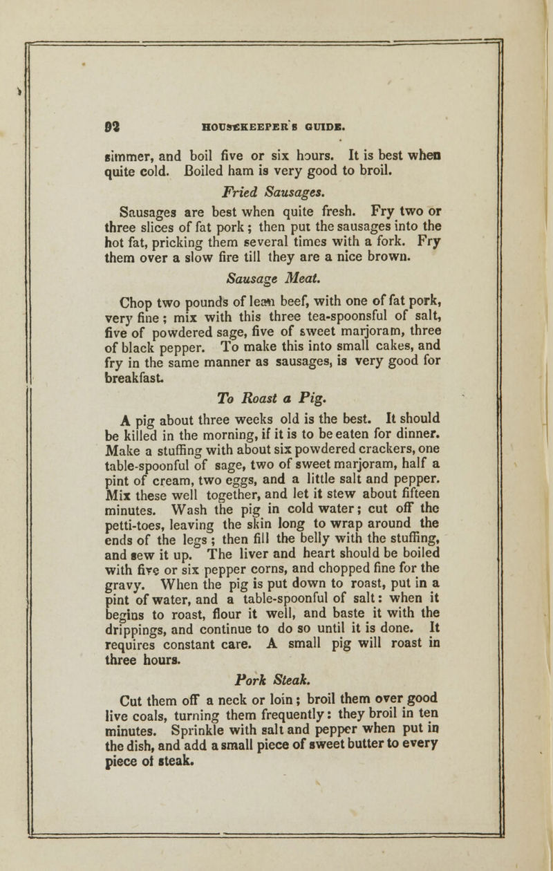 simmer, and boil five or six hours. It is best when quite cold. Boiled ham is very good to broil. Fried Sausages. Sausages are best when quite fresh. Fry two or three slices of fat pork; then put the sausages into the hot fat, pricking them several times with a fork. Fry them over a slow fire till they are a nice brown. Sausage Meat. Chop two pounds of leaw beef, with one of fat pork, very fine; mix with this three tea-spoonsful of salt, five of powdered sage, five of sweet marjoram, three of black pepper. To make this into small cakes, and fry in the same manner as sausages, is very good for breakfast To Roast a Pig. A pig about three weeks old is the best. It should be killed in the morning, if it is to be eaten for dinner. Make a stuffing with about six powdered crackers, one table-spoonful of sage, two of sweet marjoram, half a pint of cream, two eggs, and a little salt and pepper. Mix these well together, and let it stew about fifteen minutes. Wash the pig in cold water; cut off the petti-toes, leaving the skin long to wrap around the ends of the legs ; then fill the belly with the stuffing, and sew it up. The liver and heart should be boiled with fire or six pepper corns, and chopped fine for the gravy. When the pig is put down to roast, put in a pint of water, and a table-spoonful of salt: when it begins to roast, flour it well, and baste it with the drippings, and continue to do so until it is done. It requires constant care. A small pig will roast in three hours. Pork Steak. Cut them off a neck or loin; broil them over good live coals, turning them frequently: they broil in ten minutes. Sprinkle with salt and pepper when put in the dish, and add a small piece of sweet butter to every piece ol steak.