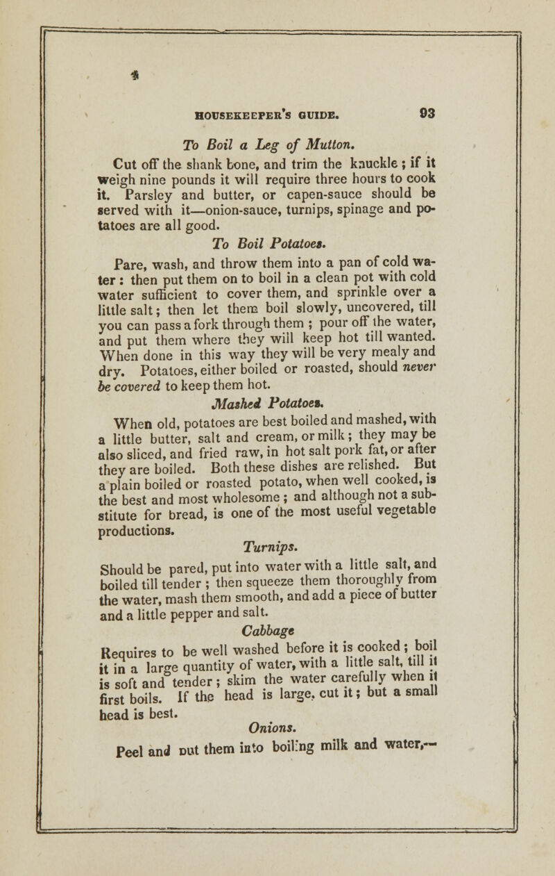 To Boil a Leg of Mutton. Cut off the shank bone, and trim the knuckle ; if it weigh nine pounds it will require three hours to cook it. Parsley and butter, or capen-sauce should be served with it—onion-sauce, turnips, spinage and po- tatoes are all good. To Boil Potatoes, Pare, wash, and throw them into a pan of cold wa- ter : then put them on to boil in a clean pot with cold water sufficient to cover them, and sprinkle over a little salt; then let them boil slowly, uncovered, till you can pass a fork through them ; pour off the water, and put them where they will keep hot till wanted. When done in this way they will be very mealy and dry. Potatoes, either boiled or roasted, should never be covered to keep them hot. Mashed Potatoes When old, potatoes are best boiled and mashed, with a little butter, salt and cream, or milk; they maybe also sliced, and fried raw, in hot salt pork fat, or after they are boiled. Both these dishes are relished. But a plain boiled or roasted potato, when well cooked, is the best and most wholesome; and although not a sub- stitute for bread, is one of the most useful vegetable productions. Turnips. Should be pared, put into water with a little salt, and boiled till tender ; then squeeze them thoroughly from the water, mash them smooth, and add a piece of butter and a little pepper and salt. Cabbage Requires to be well washed before it is cooked ; boil it in a large quantity of water, with a little salt, till it is soft and tender ; skim the water carefully when it first boils. If the head is large., cut it; but a small head is best. Onions. Peel and Ditf them into boiling milk and water,—