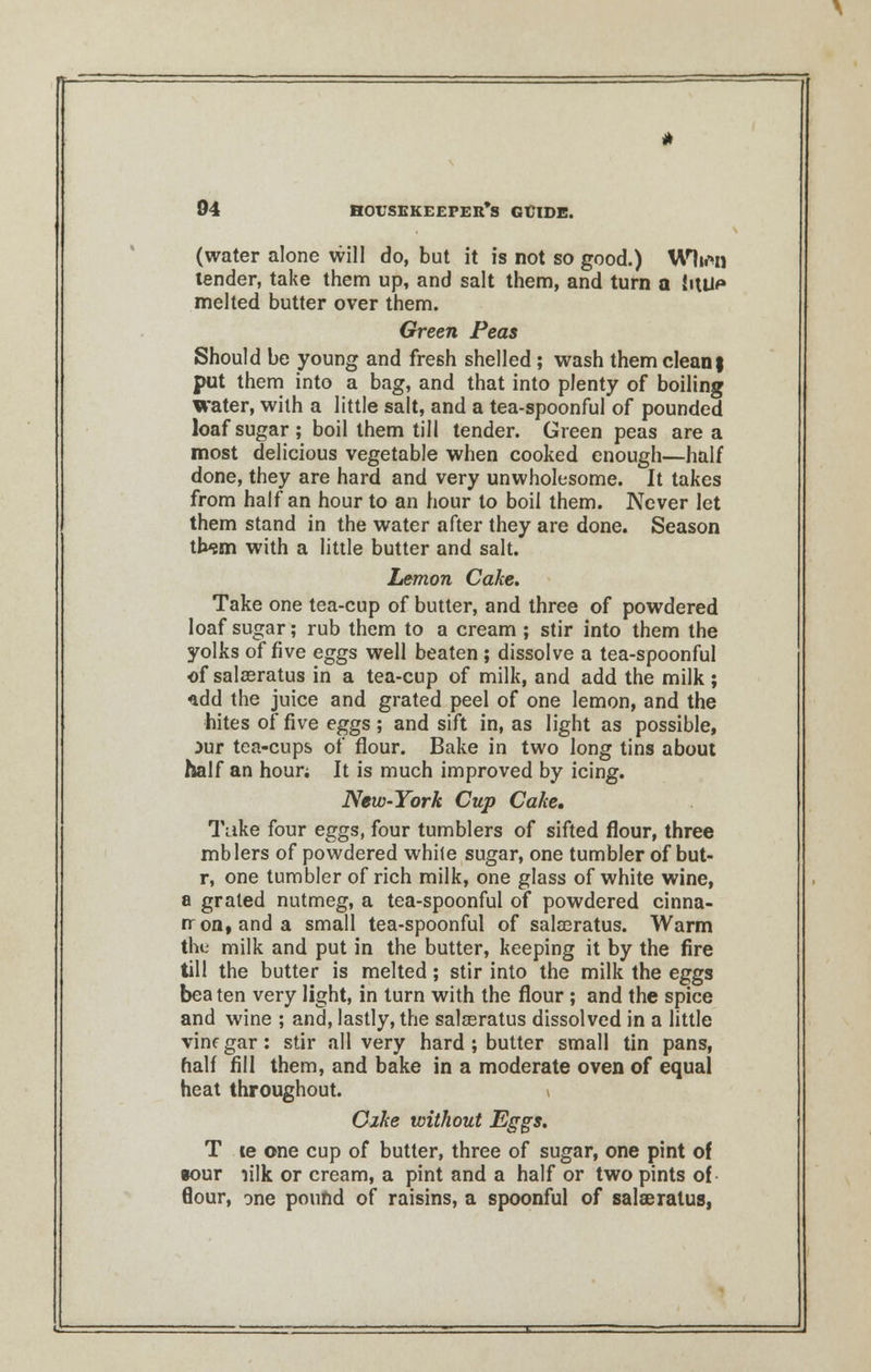(water alone will do, but it is not so good.) Wh*n tender, take them up, and salt them, and turn a U\iH* melted butter over them. Green Peas Should be young and fresh shelled; wash them clean $ put them into a bag, and that into plenty of boiling water, with a little salt, and a tea-spoonful of pounded loaf sugar; boil them till tender. Green peas area most delicious vegetable when cooked enough—half done, they are hard and very unwholesome. It takes from half an hour to an hour to boil them. Never let them stand in the water after they are done. Season th^m with a little butter and salt. Lemon Cake. Take one tea-cup of butter, and three of powdered loaf sugar; rub them to a cream ; stir into them the yolks of five eggs well beaten; dissolve a tea-spoonful of salaeratus in a tea-cup of milk, and add the milk ; add the juice and grated peel of one lemon, and the hites of five eggs ; and sift in, as light as possible, jur tea-cups of flour. Bake in two long tins about half an hour; It is much improved by icing. New-York Cup Cake. Take four eggs, four tumblers of sifted flour, three mblers of powdered while sugar, one tumbler of but- r, one tumbler of rich milk, one glass of white wine, a grated nutmeg, a tea-spoonful of powdered cinna- rron, and a small tea-spoonful of salaeratus. Warm the milk and put in the butter, keeping it by the fire till the butter is melted; stir into the milk the eggs beaten very light, in turn with the flour; and the spice and wine ; and, lastly, the salasratus dissolved in a little vinegar: stir all very hard ; butter small tin pans, half fill them, and bake in a moderate oven of equal heat throughout. i Cike without Eggs. T le one cup of butter, three of sugar, one pint of •our lilk or cream, a pint and a half or two pints of flour, one pound of raisins, a spoonful of salaeratus,