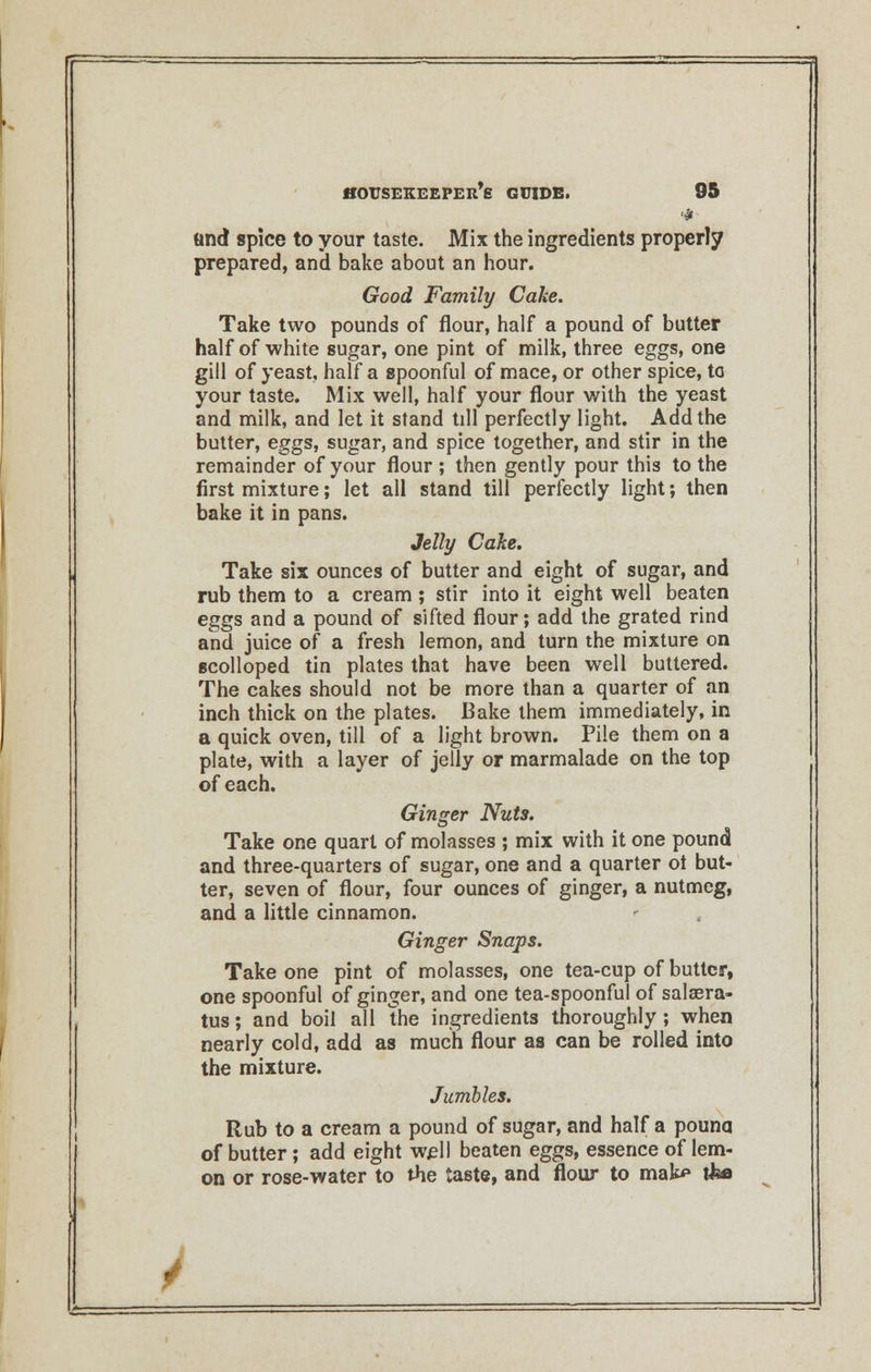 and spice to your taste. Mix the ingredients properly prepared, and bake about an hour. Good Family Cake. Take two pounds of flour, half a pound of butter half of white sugar, one pint of milk, three eggs, one gill of yeast, half a spoonful of mace, or other spice, to your taste. Mix well, half your flour with the yeast and milk, and let it stand till perfectly light. Add the butter, eggs, sugar, and spice together, and stir in the remainder of your flour ; then gently pour this to the first mixture; let all stand till perfectly light; then bake it in pans. Jelly Cake. Take six ounces of butter and eight of sugar, and rub them to a cream ; stir into it eight well beaten eggs and a pound of sifted flour; add the grated rind and juice of a fresh lemon, and turn the mixture on scolloped tin plates that have been well buttered. The cakes should not be more than a quarter of an inch thick on the plates. Bake them immediately, in a quick oven, till of a light brown. Pile them on a plate, with a layer of jelly or marmalade on the top of each. Ginger Nuts. Take one quart of molasses ; mix with it one pound and three-quarters of sugar, one and a quarter ot but- ter, seven of flour, four ounces of ginger, a nutmeg, and a little cinnamon. Ginger Snaps. Take one pint of molasses, one tea-cup of butter, one spoonful of ginger, and one tea-spoonful of salaera- tus; and boil all the ingredients thoroughly ; when nearly cold, add as much flour as can be rolled into the mixture. Jumbles. Rub to a cream a pound of sugar, and half a pouna of butter ; add eight well beaten eggs, essence of lem- on or rose-water to the taste, and flour to mak* t&a /