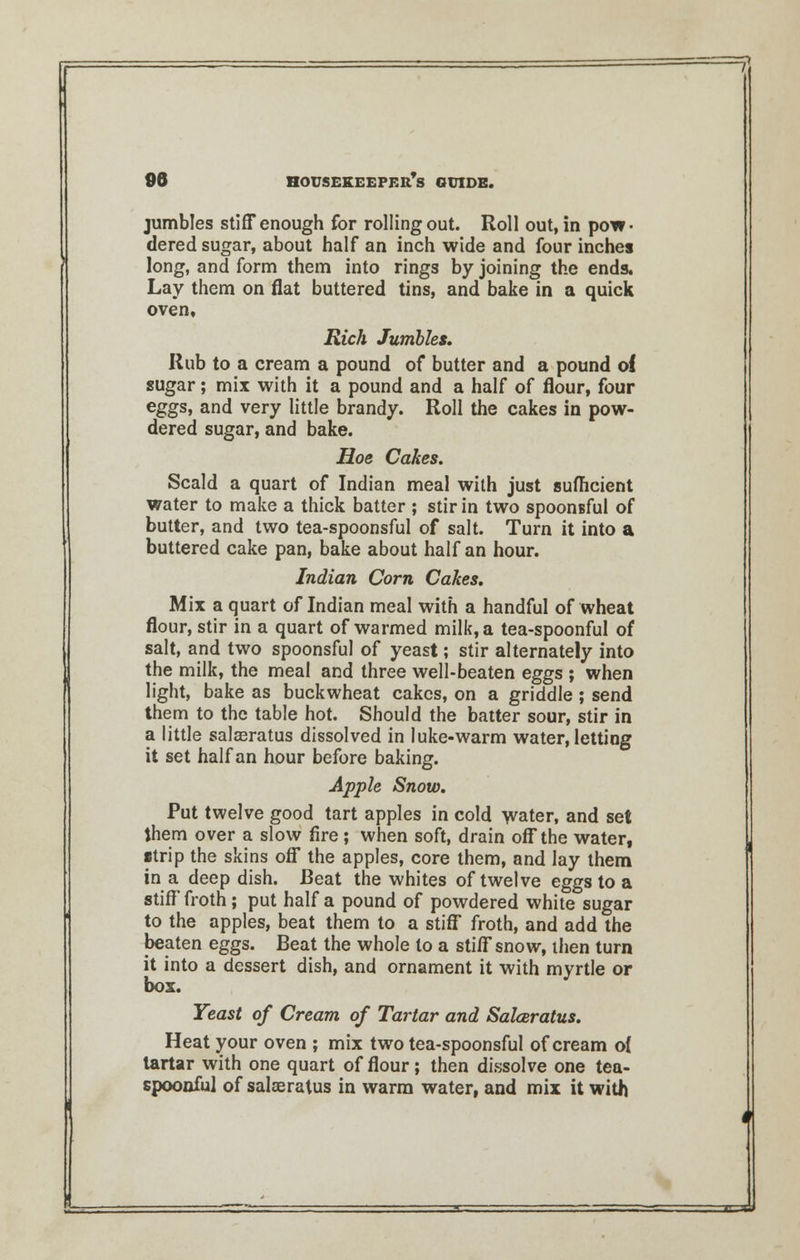 jumbles stiff enough for rolling out. Roll out, in pow- dered sugar, about half an inch wide and four inches long, and form them into rings by joining the ends. Lay them on flat buttered tins, and bake in a quick oven, Rich Jumbles. Rub to a cream a pound of butter and a pound of sugar; mix with it a pound and a half of flour, four eggs, and very little brandy. Roll the cakes in pow- dered sugar, and bake. Hoe Cakes. Scald a quart of Indian meal with just sufficient water to make a thick batter ; stir in two spoonsful of butter, and two tea-spoonsful of salt. Turn it into a buttered cake pan, bake about half an hour. Indian Corn Cakes. Mix a quart of Indian meal with a handful of wheat flour, stir in a quart of warmed milk, a tea-spoonful of salt, and two spoonsful of yeast; stir alternately into the milk, the meal and three well-beaten eggs ; when light, bake as buckwheat cakes, on a griddle; send them to the table hot. Should the batter sour, stir in a little salaeratus dissolved in luke-warm water, letting it set half an hour before baking. Apple Snow. Put twelve good tart apples in cold water, and set them over a slow fire ; when soft, drain off the water, strip the skins off the apples, core them, and lay them in a deep dish. Beat the whites of twelve eggs to a stiff froth; put half a pound of powdered white sugar to the apples, beat them to a stiff froth, and add the beaten eggs. Beat the whole to a stiff snow, then turn it into a dessert dish, and ornament it with myrtle or box. Yeast of Cream of Tartar and Sakeratus. Heat your oven ; mix two tea-spoonsful of cream o{ tartar with one quart of flour; then dissolve one tea- spoonful of salaeratus in warm water, and mix it with
