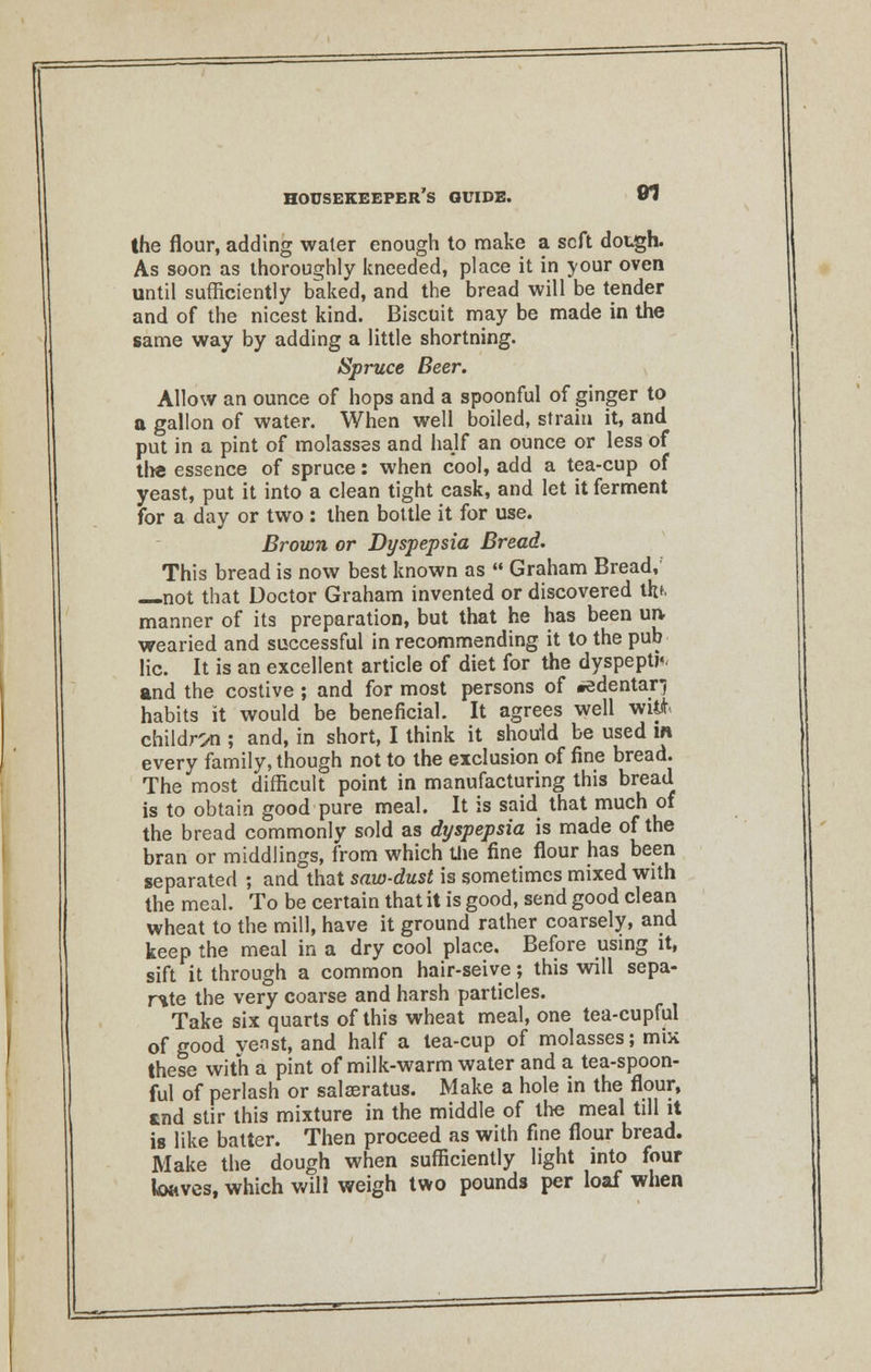 1 HOUSEKEEPER S GUIDE. 01 the flour, adding water enough to make a soft dough. As soon as thoroughly kneeded, place it in your oven until sufficiently baked, and the bread will be tender and of the nicest kind. Biscuit may be made in the same way by adding a little shortning. Spruce Beer. Allow an ounce of hops and a spoonful of ginger to a gallon of water. When well boiled, strain it, and put in a pint of molasses and half an ounce or less of tlie essence of spruce: when cool, add a tea-cup of yeast, put it into a clean tight cask, and let it ferment for a day or two : then bottle it for use. Brown or Dyspepsia Bread. This bread is now best known as  Graham Bread, not that Doctor Graham invented or discovered tfefc manner of its preparation, but that he has been un- wearied and successful in recommending it to the pub lie. It is an excellent article of diet for the dyspeptk and the costive ; and for most persons of #edentar) habits it would be beneficial. It agrees well wit* children ; and, in short, I think it should be used in every family, though not to the exclusion of fine bread. The most difficult point in manufacturing this bread is to obtain good pure meal. It is said that much of the bread commonly sold as dyspepsia is made of the bran or middlings, from which the fine flour has been separated ; and that saw-dust is sometimes mixed with the meal. To be certain that it is good, send good clean wheat to the mill, have it ground rather coarsely, and keep the meal in a dry cool place. Before using it, sift it through a common hair-seive; this will sepa- rate the very coarse and harsh particles. Take six quarts of this wheat meal, one tea-cupful of good venst, and half a tea-cup of molasses; mix these with a pint of milk-warm water and a tea-spoon- ful of perlash or salaeratus. Make a hole in the flour, tnd stir this mixture in the middle of the meal till it is like batter. Then proceed as with fine flour bread. Make the dough when sufficiently light into four kmves, which will weigh two pounds per loaf when