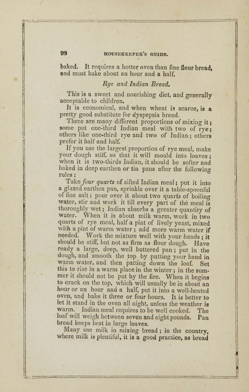baked. It requires a hotter oven than fine flour bread, and must bake about an hour and a half. Rye and Indian Bread, This is a sweet and nourishing diet, and generally acceptable to children. It is economical, and when wheat is scarce, is a pretty good substitute for dyspepsia bread. There are many different proportions of mixing it; some put one-third Indian meal with two of rye; others like one-third rye and two of Indian; others prefer it half and half. If you use the largest proportion of rye meal, make your dough stiff, so that it will mould into loaves ; when it is two-thirds Indian, it should be softer and baked in deep earthen or tin pans after the following rules : Take four quarts of sifted Indian meal; put it into a glazed earthen pan, sprinkle over it a table-spoonful of fine salt; pour over it about two quarts of boiling water, stir and work it till every part of the meal is thoroughly wet; Indian absorbs a greater quantity of water. When it is about milk warm, work in two quarts of rye meal, half a pint of lively yeast, mixed with a pint of warm water ; add more warm water if needed. Work the mixture well with your hands ; it should be stiff, but not as firm as flour dough. Have ready a large, deep, well buttered pan ; put in the dough, and smooth the top by putting your hand in warm water, and then patting down the loaf. Set this to rise in a warm place in the winter; in the sum- mer it should not be put by the fire. When it begins to crack on the top, which will usually be in about an hour or an hour and a half, put it into a well-heated ovens and bake it three or four hours. It is better to let it stand in the oven all night, unless the weather is warm. Indian meal requires to be well cooked. The ioaf will weigh between seven and eight pounds. Pan bread keeps best in large loaves. Many use milk in mixing bread ; in the country, where milk is plentiful, it is a good practice, as brea'd