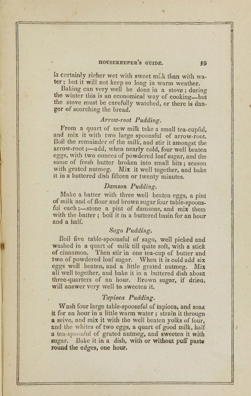 « certainty richer wet with sweet milk than with wa- ter; but it will not keep so long in warm weather. Baking can very well be done in a stove; during the winter this is an economical way of cooking but the stove must be carefully watched, or there is dan- ger of scorching the bread. Arrow-root Pudding. From a quart of new milk take a small tea-cupful, and mix it with two large spoonsful of arrow-root. Boil the remainder of the milk, and stir it amongst the arrow-root;—add, when nearly cold, four well beaten eggs, with two ounces of powdered loaf sugar, and the same of fresh butter broken into small bits; season with grated nutmeg. Mix it well together, and bake it in a buttered dish fifteen or twenty minutes. Damson Pudding. Make a batter with three well beaten eggs, a pint of milk and of flour and brown sugar four table-spoons- ful each;—stone a pint of damsons, and mix them with the batter ; boil it in a buttered basin for an hour and a half. Sago Pudding. Boil five table-spoonsful of sago, well picked and washed in a quart of milk till quite soft, with a stick of cinnamon. Then stir in one tea-cup of butter and two of powdered loaf sugar. When it is cold add six eggs well beaten, and a little grated nutmeg. Mix all well together, and bake it in a buttered dish about three-quarters of an hour. Brown sugar, if dried, will answer very well to sweeten it. Tapioca Pudding. Wash four large table-spoonsful of tapioca, and soa* it for an hour in a little warm water ; strain it througn a seive, and mix it with the well beaten yolks of four, and the whites of two eggs, a quart of good milk, half a tea-spoonful of grated nutmeg, and sweeten it with sugar. Bake it in a dish, with or without puff paste round the edges, one hour.