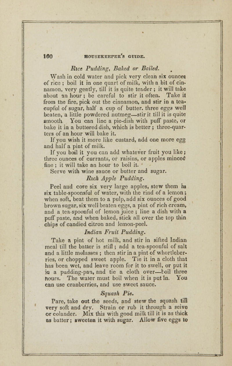 Rice Pudding, Baked or Boiled. Wash in cold water and pick very clean six ounce* of rice ; boil it in one quart of milk, with a bit of cin« namon, very gently, till it is quite tender ; it will take about an hour; be careful to stir it often. Take it from the fire, pick out the cinnamon, and stir in a tea- cupful of sugar, half a cup of butter, three eggs well beaten, a little powdered nutmeg—stir it till it is quite smooth You can line a pie-dish with puff paste, or bake it in a buttered dish, which is better; three-quar- ters of an hour will bake it. If you wish it more like custard, add one more egg and half a pint of milk. If you boil it you can add whatever fruit you like; three ounces of currants, or raisins, or apples minced fine ; it will take an hour to boil it. Serve with wine sauce or butter and sugar. Rich Apple Pudding. Peel and core six very large apples, stew them in six table-spoonsful of water, with the rind of a lemon; when soft, beat them to a pulp, add six ounces of good brown sugar, six well beaten eggs, a pint of rich cream, and a tea-spoonful of lemon juice ; line a dish with a puff paste, and when baked, stick all over the top thin chips of candied citron and lemon-peel. Indian Fruil Pudding. Take a pint of hot milk, and stir in sifted Indian meal till the batter is stiff; add a tea-spoonful of salt and a little molasses ; then stir in a pint of whortleber- ries, or chopped sweet apple. Tie it in a cloth that has been wet, and leave room for it to swell, or put it sa a padding-pan, and tie a cloth over—boil three hours. The water must boil when it is put in. You can use cranberries, and use sweet sauce. Squash Pie. Pare, take out the seeds, and stew the squash till very soft and dry. Strain or rub it through a seive or colander. Mix this with good milk till it is as thick as batter; sweeten it with sugar. Allow five eggs to