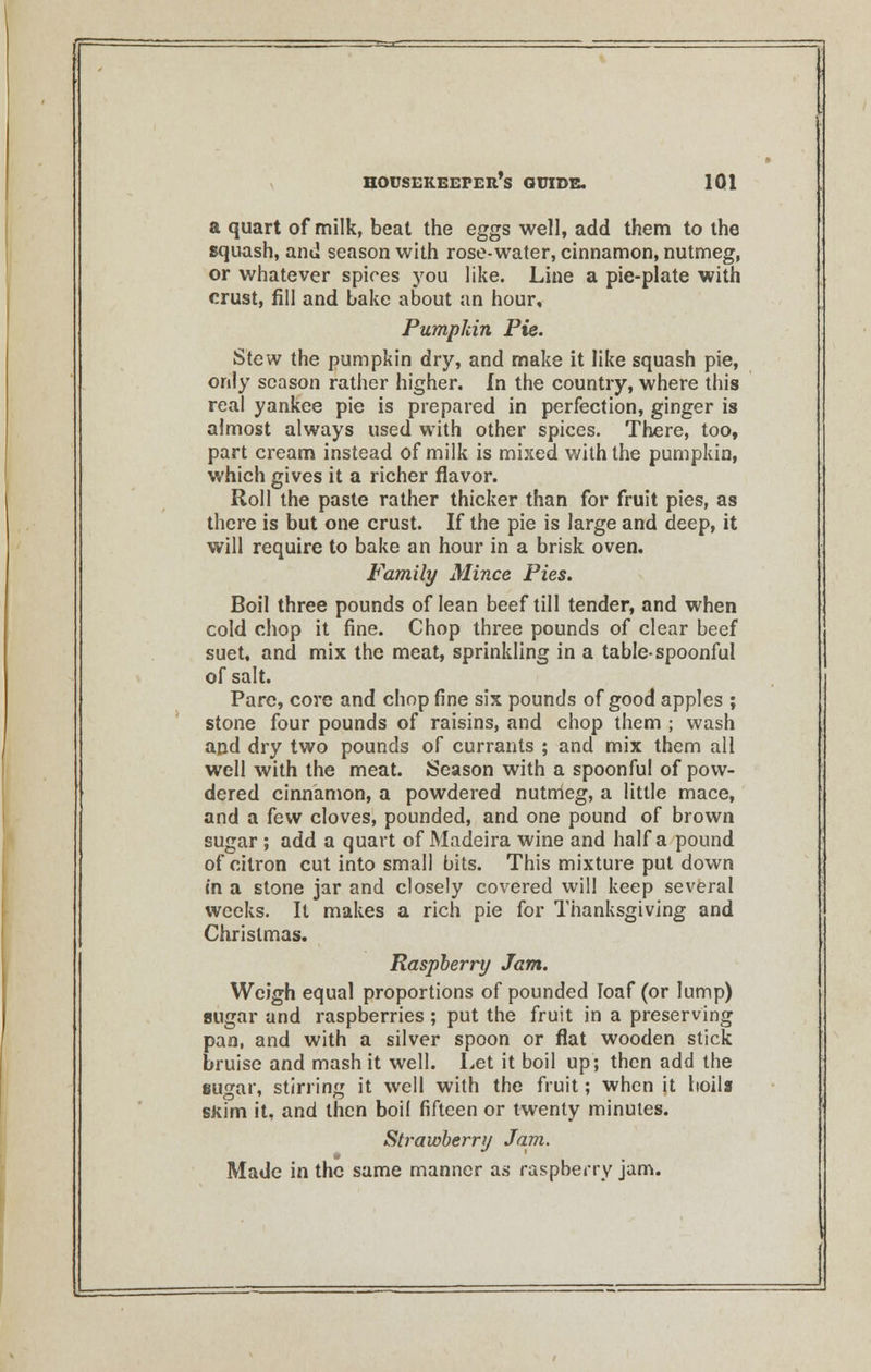 a quart of milk, beat the eggs well, add them to the squash, and season with rose-water, cinnamon, nutmeg, or whatever spices you like. Line a pie-plate with crust, fill and bake about an hour. Pumpkin Pie. Stew the pumpkin dry, and make it like squash pie, only season rather higher. In the country, where this real yankee pie is prepared in perfection, ginger is almost always used with other spices. There, too, part cream instead of milk is mixed with the pumpkin, which gives it a richer flavor. Roll the paste rather thicker than for fruit pies, as there is but one crust. If the pie is large and deep, it will require to bake an hour in a brisk oven. Family Mince Pies. Boil three pounds of lean beef till tender, and when cold chop it fine. Chop three pounds of clear beef suet, and mix the meat, sprinkling in a table-spoonful of salt. Pare, core and chop fine six pounds of good apples ; stone four pounds of raisins, and chop them ; wash and dry two pounds of currants ; and mix them all well with the meat. Season with a spoonful of pow- dered cinnamon, a powdered nutmeg, a little mace, and a few cloves, pounded, and one pound of brown sugar ; add a quart of Madeira wine and half a pound of citron cut into small bits. This mixture put down in a stone jar and closely covered will keep several weeks. It makes a rich pie for Thanksgiving and Christmas. Raspberry Jam. Weigh equal proportions of pounded loaf (or lump) sugar and raspberries; put the fruit in a preserving pan, and with a silver spoon or flat wooden stick bruise and mash it well. Let it boil up; then add the sugar, stirring it well with the fruit; when it boils skim it, and then boil fifteen or twenty minutes. Strawberry Jam. Made in the same manner as raspberry jam.