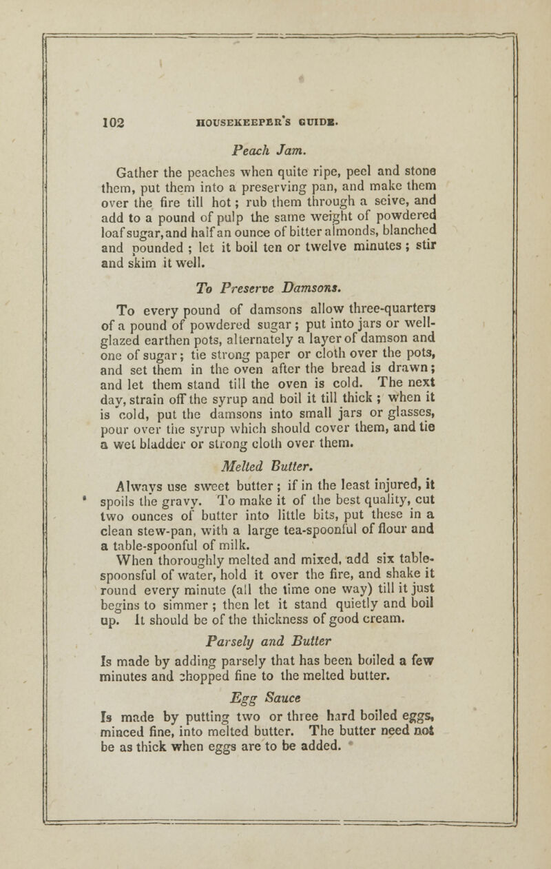 Peach Jam. Gather the peaches when quite ripe, peel and stone them, put them into a preserving pan, and make them over the fire till hot; rub them through a seive, and add to a pound of pulp the same weight of powdered loafsugar,and haif an ounce of bitter almonds, blanched and pounded ; let it boil ten or twelve minutes ; stir and skim it well. To Preserve Damsons. To every pound of damsons allow three-quarters of a pound of powdered sugar ; put into jars or well- glazed earthen pots, alternately a layer of damson and one of sugar; tie strong paper or cloth over the pots, and set them in the oven after the bread is drawn; and let them stand till the oven is cold. The next day, strain off the syrup and boil it till thick ; when it is cold, put the damsons into small jars or glasses, pour over tiie syrup which should cover them, and tie a wet bladder or strong cloth over them. Melted Butter. Always use sweet butter ; if in the least injured, it spoils the gravy. To make it of the best quality, cut two ounces of butter into little bits, put these in a clean stew-pan, with a large tea-spoonful of flour and a table-spoonful of milk. When thoroughly melted and mixed, add six table- spoonsful of water, hold it over the fire, and shake it round every minute (all the time one way) till it just begins to simmer ; then let it stand quietly and boil up. It should be of the thickness of good cream. Parsely and Butter Is made by adding parsely that has been boiled a few minutes and chopped fine to the melted butter. Egg Sauce Is made by putting two or three hard boiled eggs, minced fine, into melted butter. The butter need not be as thick when eggs are to be added.