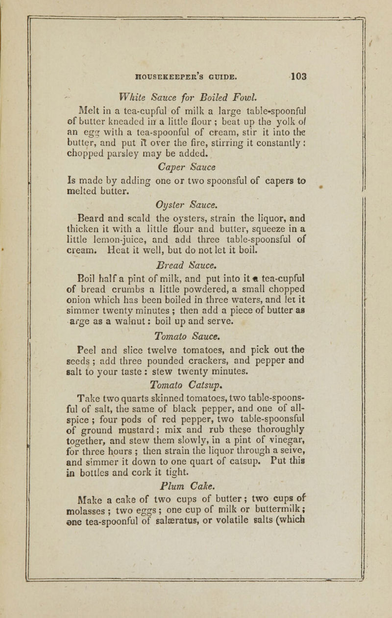 White Sauce for Boiled Fowl. Melt in a tea-cupful of milk a large table-spoonful of butter kneaded in a little flour ; beat up the yolk o/ an eg with a tea-spoonful of cream, stir it into trie butter, and put it over the fire, stirring it constantly : chopped parsley may be added. Caper Sauce Is made by adding one or two spoonsful of capers to melted butter. Oyster Sauce. Beard and scald the oysters, strain the liquor, and thicken it with a little flour and butter, squeeze in a little lemon-juice, and add three table-spoonsful of cream. Heat it well, but do not let it boil. Bread Sauce. Boil half a pint of milk, and put into it« tea-cupful of bread crumbs a little powdered, a small chopped onion which has been boiled in three waters, and lei it simmer twenty minutes ; then add a piece of butter as arge as a walnut: boil up and serve. Tomato Sauce. Peel and slice twelve tomatoes, and pick out the seeds ; add three pounded crackers, and pepper and salt to your taste : stew twenty minutes. Tomato Catsup. Take two quarts skinned tomatoes, two table-spoons- ful of salt, the same of black pepper, and one of all- spice ; four pods of red pepper, two table-spoonsful of ground mustard; mix and rub these thoroughly together, and stew them slowly, in a pint of vinegar, for three hours ; then strain the liquor through a seive, and simmer it down to one quart of catsup. Put this in bottles and cork it tight. Plum Cake. Make a cake of two cups of butter; two cups of molasses ; two eggs ; one cup of milk or buttermilk; one tea-spoonful of saloeratus, or volatile salts (which