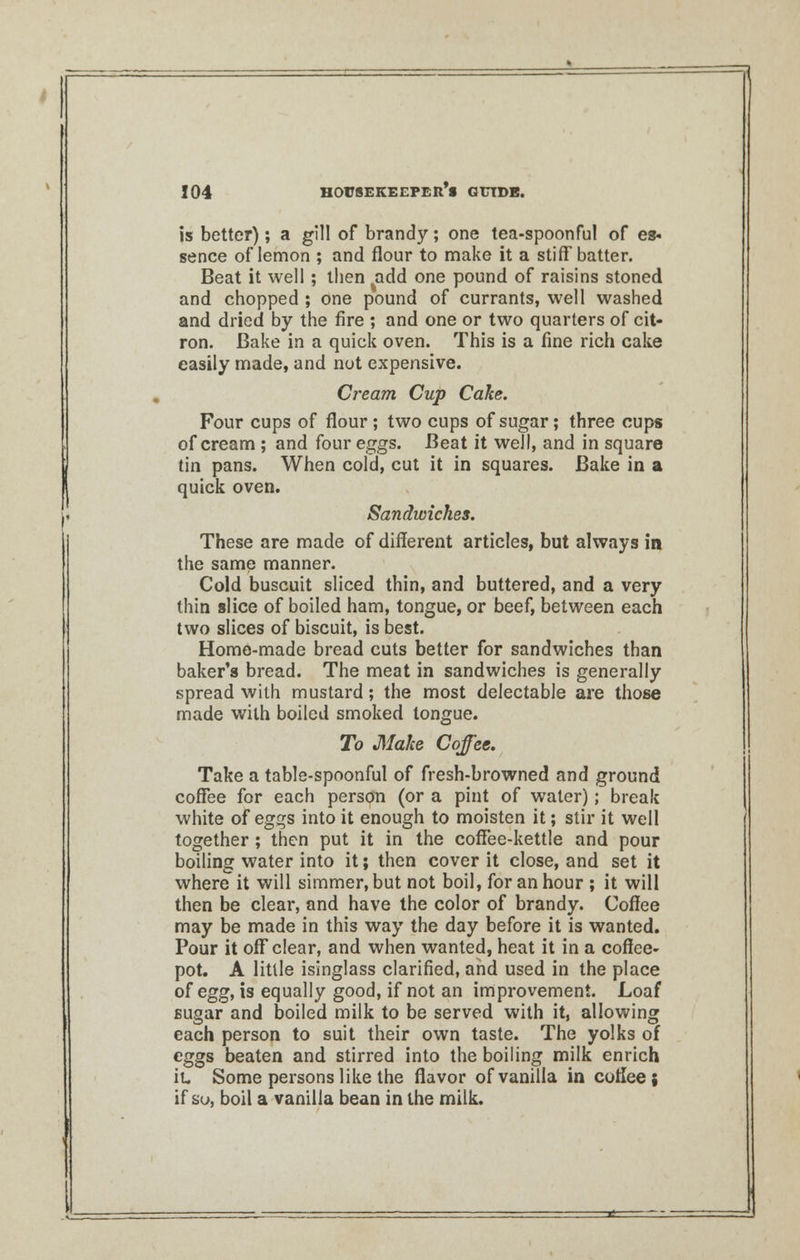 is better); a gill of brandy; one tea-spoonful of es- sence of lemon ; and flour to make it a stiff batter. Beat it well ; then add one pound of raisins stoned and chopped ; one pound of currants, well washed and dried by the fire ; and one or two quarters of cit- ron. Bake in a quick oven. This is a fine rich cake easily made, and not expensive. Cream Cup Cake. Four cups of flour; two cups of sugar; three cups of cream ; and four eggs. Beat it well, and in square tin pans. When cold, cut it in squares. Bake in a quick oven. Sandwiches. These are made of different articles, but always in the same manner. Cold buscuit sliced thin, and buttered, and a very thin slice of boiled ham, tongue, or beef, between each two slices of biscuit, is best. Home-made bread cuts better for sandwiches than baker's bread. The meat in sandwiches is generally spread with mustard; the most delectable are those made with boiled smoked tongue. To Make Coffee. Take a table-spoonful of fresh-browned and ground coffee for each person (or a pint of water); break white of eggs into it enough to moisten it; stir it well together ; then put it in the coffee-kettle and pour boiling water into it; then cover it close, and set it where it will simmer, but not boil, for an hour ; it will then be clear, and have the color of brandy. Coffee may be made in this way the day before it is wanted. Pour it ofF clear, and when wanted, heat it in a coffee- pot. A little isinglass clarified, and used in the place of egg, is equally good, if not an improvement. Loaf sugar and boiled milk to be served with it, allowing each person to suit their own taste. The yolks of eggs beaten and stirred into the boiling milk enrich it. Some persons like the flavor of vanilla in coffee; if so, boil a vanilla bean in the milk.