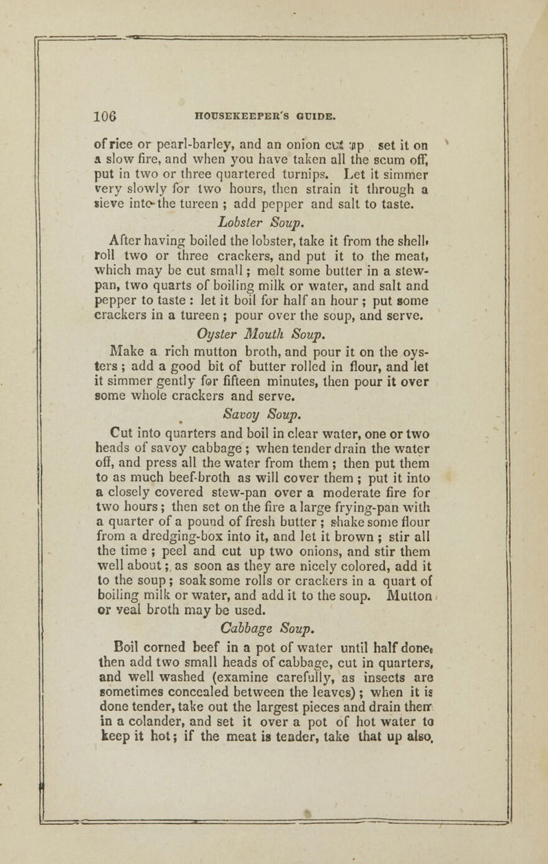 office or pearl-barley, and an onion cuS :jip set it on a slow fire, and when you have taken all the scum off, put in two or three quartered turnips. Let it simmer very slowly for two hours, then strain it through a sieve into* the tureen ; add pepper and salt to taste. Lobster Soup. After having boiled the lobster, take it from the shelb roll two or three crackers, and put it to the meat, which may be cut small; melt some butter in a stew- pan, two quarts of boiling milk or water, and salt and pepper to taste : Jet it boil for half an hour ; put some crackers in a tureen ; pour over the soup, and serve. Oyster Mouth Soup. Make a rich mutton broth, and pour it on the oys- ters ; add a good bit of butter rolled in flour, and let it simmer gently for fifteen minutes, then pour it over some whole crackers and serve. Savoy Soup. Cut into quarters and boil in clear water, one or two heads of savoy cabbage ; when tender drain the water off, and press all the water from them ; then put them to as much beef-broth as will cover them ; put it into a closely covered stew-pan over a moderate fire for two hours; then set on the fire a large frying-pan with a quarter of a pound of fresh butter ; shake some flour from a dredging-box into it, and let it brown ; stir all the time ; peel and cut up two onions, and stir them well about;, as soon as they are nicely colored, add it to the soup; soak some rolls or crackers in a quart of boiling milk or water, and add it to the soup. Mutton or veal broth may be used. Cabbage Soup. Boil corned beef in a pot of water until half done« then add two small heads of cabbage, cut in quarters, and well washed (examine carefully, as insects are sometimes concealed between the leaves); when it is done tender, take out the largest pieces and drain then* in a colander, and set it over a pot of hot water to keep it hot; if the meat is teader, take that up also.