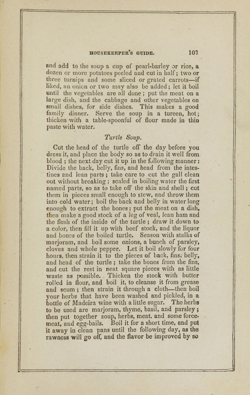 and add to the soup a cup of pearl-barley or rice, a dozen or more potatoes peeled and cut in half; two or three turnips and some sliced or grated carrots—if liked, an oniGn or two may also be added; let it boil until the vegetables are all done; put the meat on a large dish, and the cabbage and other vegetables on small dishes, for side dishes. This makes a good family dinner. Serve the soup in a tureen, hot; thicken with a table-spoonful of flour made in thin paste with water. Turtle Soup. Cut the head of the turtle off the day before you dress it, and place the body so as to drain it well from blood ; the next day cut it up in the following manner: Divide the back, belly, fins, and head from the intes- tines and lean parts; take care to cut the gall clean out without breaking ; scaled in boiling water the first named parts, so as to take oft the skin and shell; cut them in pieces small enough to stew, and throw them into cold water; boil the back and belly in water long enough to extract the bones; put the meat on a dish, then make a good stock of a leg of veal, lean ham and the flesh of the inside of the turtle ; draw it down to a color, then fill it up with beef stock, and the liquor and bones of the boiled turtle. Season with stalks of marjoram, and boil some onions, a bunch of parsley, cloves and whole pepper. Let it boil slowly for four hours, then strain it to the pieces of back, fins, belly, and head of the turtle ; take the bones from the fins, and cut the rest in neat square pieces with as little waste as possible. . Thicken the slock with butter rolled in flour, and boil it, to cleanse it from grease and scum ; then strain it through a cloth—then boil your herbs that have been washed and pickled, in a bottle of Madeira wine with a little sugar. The herbs to be used are marjoram, thyme, basil, and parsley; then put together soup, herbs, meat, and some force- meat, and egg-bails. Boil it for a short time, and put it away in clean pans until the following day, as the rawness will go off, and the flavor be improved by so
