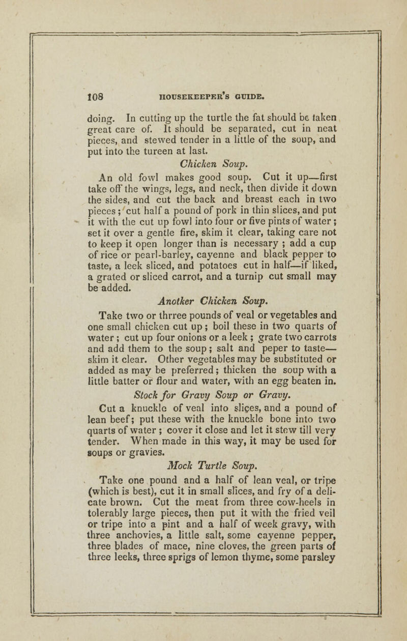 doing. In cutting up the turtle the fat should be taken great care of. It should be separated, cut in neat pieces, and stewed tender in a little of the soup, and put into the tureen at last. Chicken Soup. An old fowl makes good soup. Cut it up—first take off the wings, legs, and neck, then divide it down the sides, and cut the back and breast each in two pieces ; cut half a pound of pork in thin slices, and put it with the cut up fowl into four or five pints of water; set it over a gentle fire, skim it clear, taking care not to keep it open longer than is necessary ; add a cup of rice or pearl-barley, cayenne and black pepper to taste, a leek sliced, and potatoes cut in half—if liked, a grated or sliced carrot, and a turnip cut small may be added. Another Chicken Soup. Take two or thrree pounds of veal or vegetables and one small chicken cut up; boil these in two quarts of water; cut up four onions or a leek; grate two carrots and add them to the soup; salt and peper to taste— skim it clear. Other vegetables may be substituted or added as may be preferred; thicken the soup with a little batter or flour and water, with an egg beaten in. Stock for Gravy Soup or Gravy. Cut a knuckle of veal into slices, and a pound of lean beef; put these with the knuckle bone into two quarts of water ; cover it close and let it stew till very tender. When made in this way, it may be used for soups or gravies. Mock Turtle Soup. Take one pound and a half of lean veal, or tripe (which is best), cut it in small slices, and fry of a deli- cate brown. Cut the meat from three cow-heels in tolerably large pieces, then put it with the fried veil or tripe into a pint and a half of week gravy, with three anchovies, a little salt, some cayenne pepper, three blades of mace, nine cloves, the green parts of three leeks, three sprigs of lemon thyme, some parsley