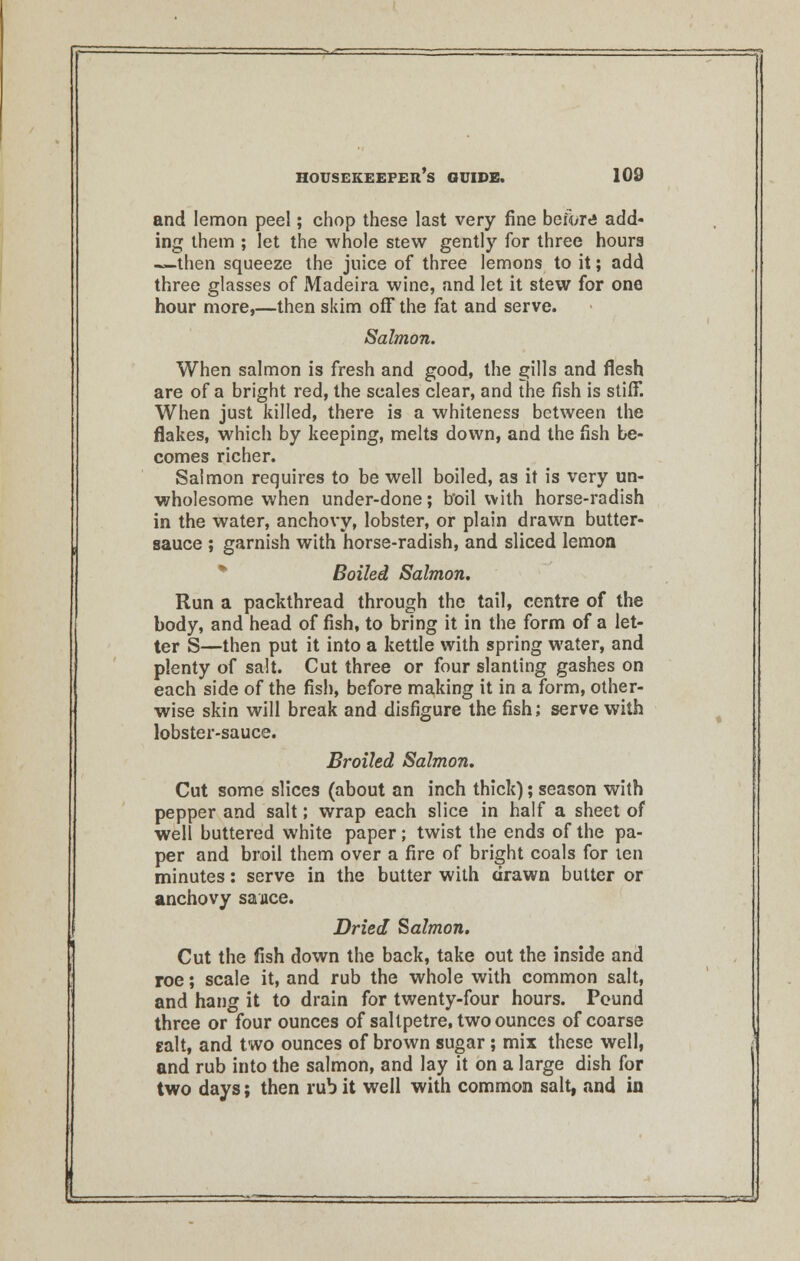 and lemon peel; chop these last very fine before add- ing them ; let the whole stew gently for three hours —then squeeze the juice of three lemons to it; add three glasses of Madeira wine, and let it stew for one hour more,—then skim off the fat and serve. Salmon. When salmon is fresh and good, the gills and flesh are of a bright red, the scales clear, and the fish is stiff. When just killed, there is a whiteness between the flakes, which by keeping, melts down, and the fish be- comes richer. Salmon requires to be well boiled, as it is very un- wholesome when under-done; b'oil with horse-radish in the water, anchovy, lobster, or plain drawn butter- sauce ; garnish with horse-radish, and sliced lemon Boiled Salmon. Run a packthread through the tail, centre of the body, and head of fish, to bring it in the form of a let- ter S—then put it into a kettle with spring water, and plenty of salt. Cut three or four slanting gashes on each side of the fish, before making it in a form, other- wise skin will break and disfigure the fish; serve with lobster-sauce. Broiled Salmon. Cut some slices (about an inch thick); season with pepper and salt; wrap each slice in half a sheet of well buttered white paper; twist the ends of the pa- per and broil them over a fire of bright coals for ten minutes: serve in the butter with drawn butter or anchovy sauce. Dried Salmon. Cut the fish down the back, take out the inside and roe; scale it, and rub the whole with common salt, and hang it to drain for twenty-four hours. Pound three or four ounces of saltpetre, two ounces of coarse gait, and two ounces of brown sugar; mix these well, and rub into the salmon, and lay it on a large dish for two days; then rub it well with common salt, and in