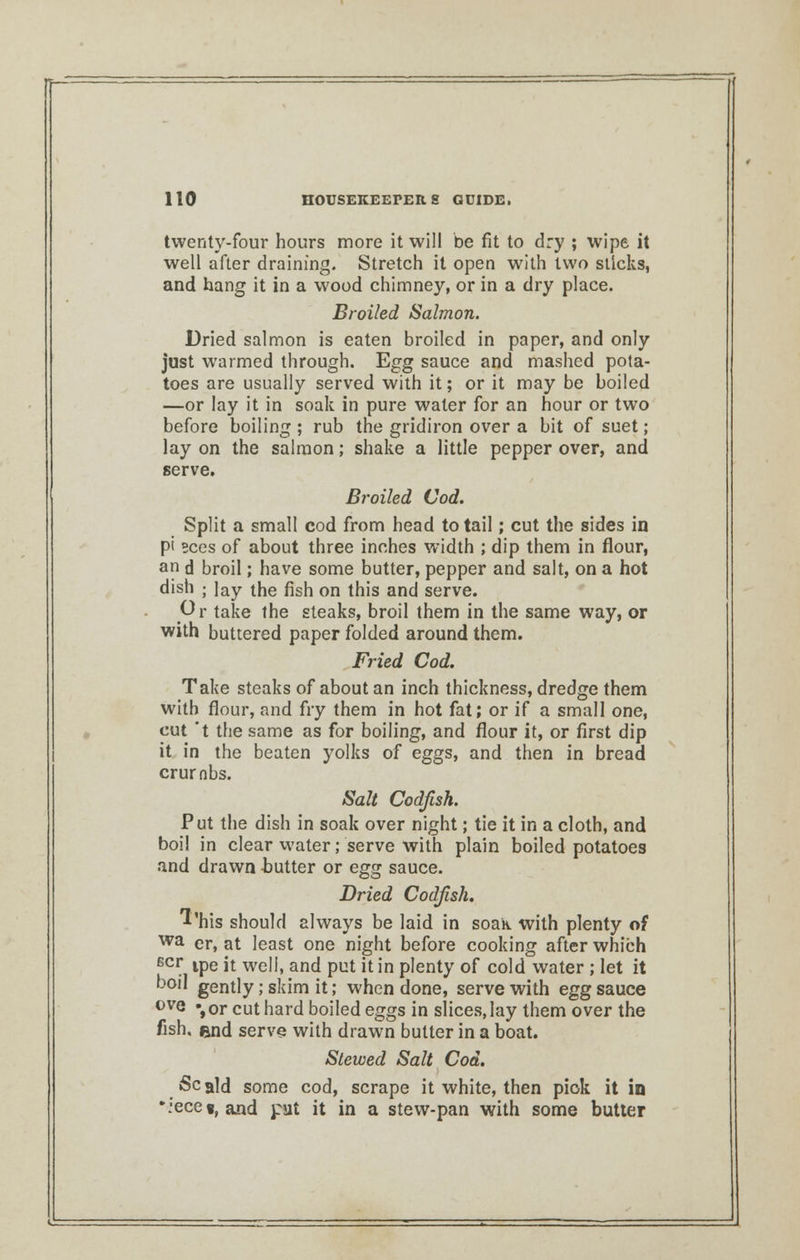 twenty-four hours more it will be fit to dry ; wipe it well after draining. Stretch it open with two sticks, and hang it in a wood chimney, or in a dry place. Broiled Salmon. Dried salmon is eaten broiled in paper, and only just warmed through. Egg sauce and mashed pota- toes are usually served with it; or it may be boiled —or lay it in soak in pure water for an hour or two before boiling ; rub the gridiron over a bit of suet; lay on the salmon; shake a little pepper over, and serve. Broiled Cod. Split a small cod from head to tail; cut the sides in pi sees of about three inches width ; dip them in flour, an d broil; have some butter, pepper and salt, on a hot dish ; lay the fish on this and serve. Or take the steaks, broil them in the same way, or with buttered paper folded around them. Fried Cod. Take steaks of about an inch thickness, dredge them with flour, and fry them in hot fat; or if a small one, cut 't the same as for boiling, and flour it, or first dip it in the beaten yolks of eggs, and then in bread crumbs. Salt Codfish. Put the dish in soak over night; tie it in a cloth, and boil in clear water; serve with plain boiled potatoes and drawn -butter or egg sauce. Dried Codfish. 1'his should always be laid in soak with plenty of wa er, at least one night before cooking after which Bcr ipe it well, and put it in plenty of cold water ; let it boil gently; skim it; when done, serve with egg sauce 0VQ % or cut hard boiled eggs in slices, lay them over the fish, end serve with drawn butter in a boat. Stewed Salt Cod. Scald some cod, scrape it white, then pick it in •.:ece«, and pit it in a stew-pan with some butter