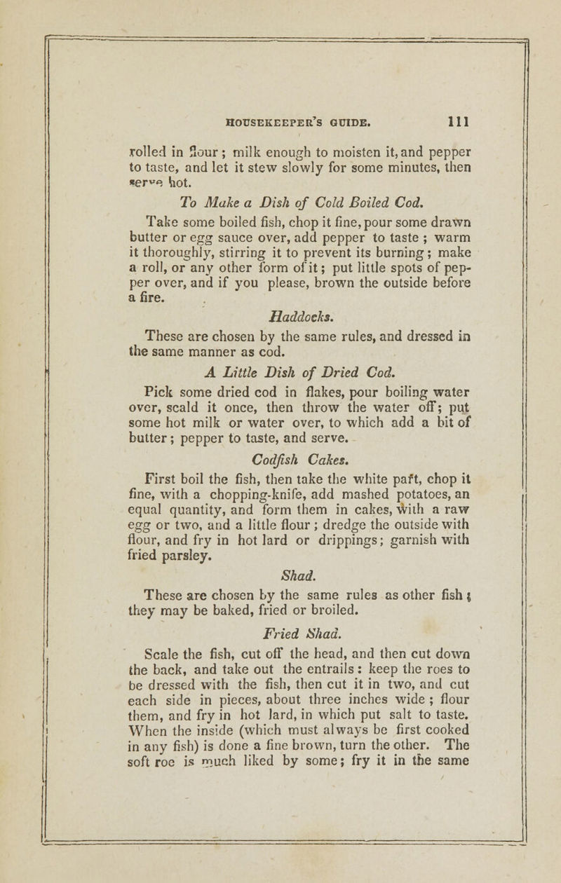 rolled in Sour; milk enough to moisten it,and pepper to taste, and let it stew slowly for some minutes, then ter^e hot. To Make a Dish of Cold Boiled Cod. Take some boiled fish, chop it fine, pour some drawn butter or egg sauce over, add pepper to taste ; warm it thoroughly, stirring it to prevent its burning; make a roll, or any other form of it; put little spots of pep- per over, and if you please, brown the outside before a fire. Haddocks. These are chosen by the same rules, and dressed in the same manner as cod. A Little Dish of Dried Cod. Pick some dried cod in flakes, pour boiling water over, scald it once, then throw the water off; put some hot milk or water over, to which add a bit of butter; pepper to taste, and serve. Codfish Cakes. First boil the fish, then take the white paft, chop it fine, with a chopping-knife, add mashed potatoes, an equal quantity, and form them in cakes, with a raw egg or two, and a little flour; dredge the outside with flour, and fry in hot lard or drippings; garnish with fried parsley. Shad. These are chosen by the same rules as other fish ; they may be baked, fried or broiled. Fried Shad. Scale the fish, cut off the head, and then cut down the back, and take out the entrails : keep the roes to be dressed with the fish, then cut it in two, and cut each side in pieces, about three inches wide ; flour them, and fry in hot lard, in which put salt to taste. When the inside (which must always be first cooked in any fish) is done a fine brown, turn the other. The soft roe is «r>uch liked by some; fry it in the same