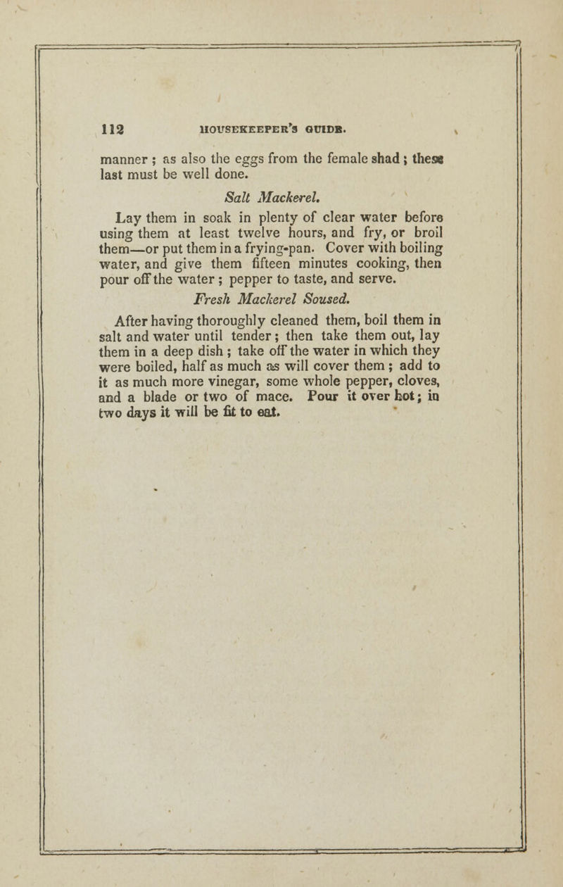 manner ; as also the eggs from the female shad; the« last must be well done. Salt Mackerel. Lay them in soak in plenty of clear water before using them at least twelve hours, and fry, or broil them—or put them in a frying-pan. Cover with boiling water, and give them fifteen minutes cooking, then pour off the water; pepper to taste, and serve. Fresh Mackerel Soused. After having thoroughly cleaned them, boil them in salt and water until tender; then take them out, lay them in a deep dish ; take off the water in which they were boiled, half as much as will cover them ; add to it as much more vinegar, some whole pepper, cloves, and a blade or two of mace. Pour it over hot; in two days it will be fit to eat. 3=sL<