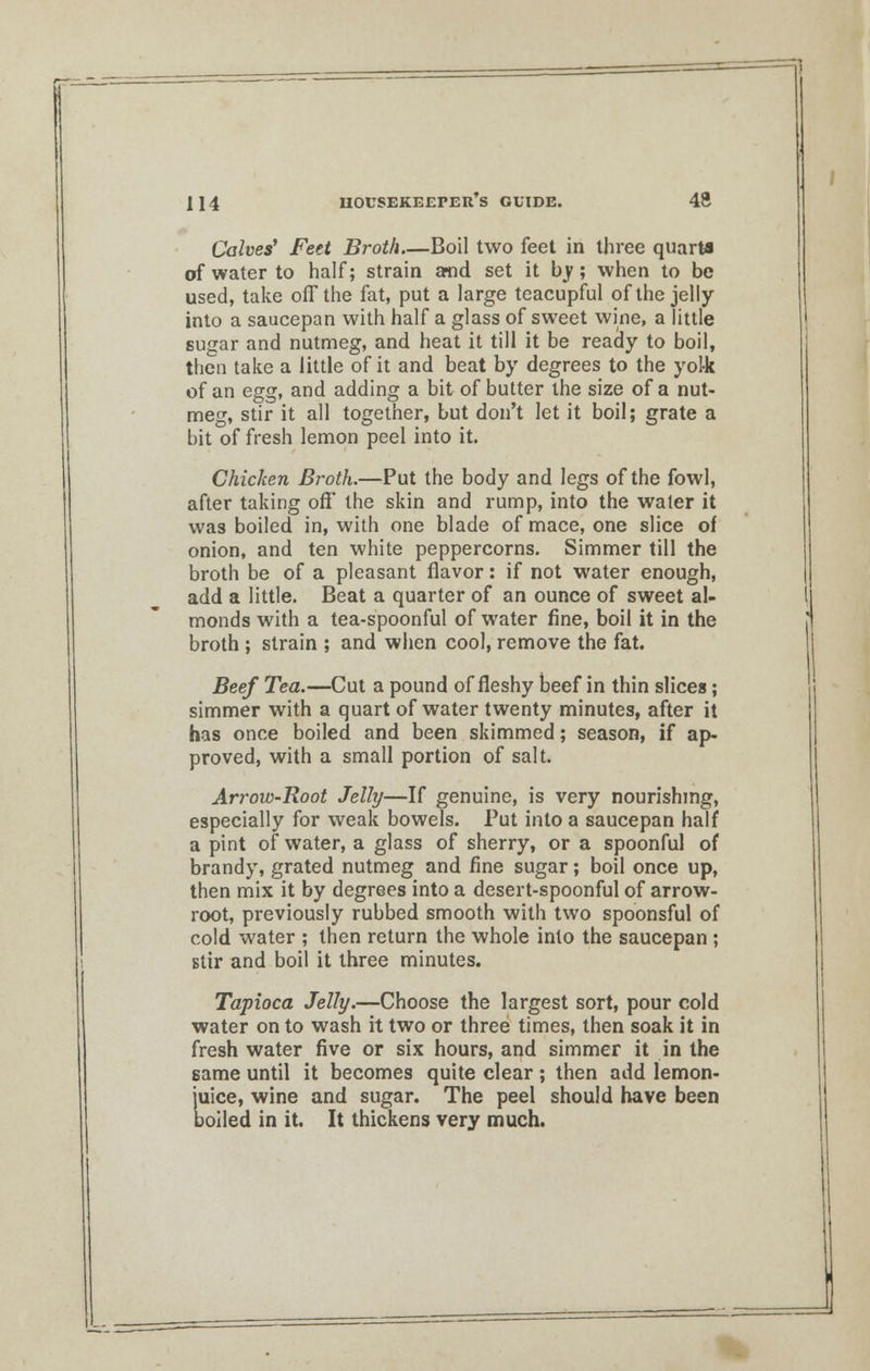 Calves' Feet Broth Boil two feet in three quarts of water to half; strain and set it by; when to be used, take off the fat, put a large teacupful of the jelly into a saucepan with half a glass of sweet wine, a little sugar and nutmeg, and heat it till it be ready to boil, then take a little of it and beat by degrees to the yol-k of an egg, and adding a bit of butter the size of a nut- meg, stir it all together, but don't let it boil; grate a bit of fresh lemon peel into it. Chicken Broth.—Put the body and legs of the fowl, after taking off the skin and rump, into the water it was boiled in, with one blade of mace, one slice of onion, and ten white peppercorns. Simmer till the broth be of a pleasant flavor: if not water enough, add a little. Beat a quarter of an ounce of sweet al- monds with a tea-spoonful of water fine, boil it in the broth ; strain ; and when cool, remove the fat. Beef Tea.—Cut a pound of fleshy beef in thin slices ; simmer with a quart of water twenty minutes, after it has once boiled and been skimmed; season, if ap- proved, with a small portion of salt. Arrow-Root Jelly—If genuine, is very nourishing, especially for weak bowels. Put into a saucepan half a pint of water, a glass of sherry, or a spoonful of brandy, grated nutmeg and fine sugar; boil once up, then mix it by degrees into a desert-spoonful of arrow- root, previously rubbed smooth with two spoonsful of cold water ; then return the whole into the saucepan ; stir and boil it three minutes. Tapioca Jelly.—Choose the largest sort, pour cold water on to wash it two or three times, then soak it in fresh water five or six hours, and simmer it in the same until it becomes quite clear; then add lemon- juice, wine and sugar. The peel should have been boiled in it. It thickens very much.
