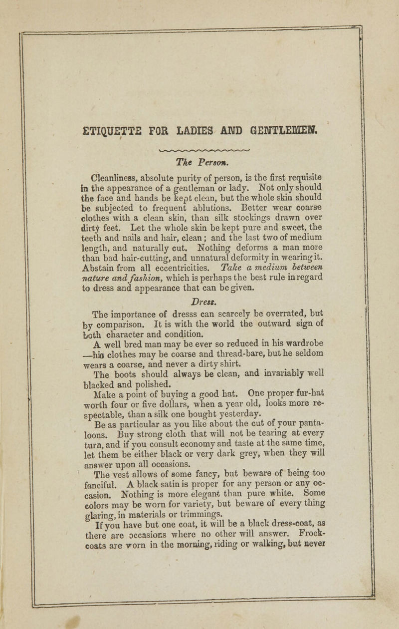 ETIQUETTE FOR LADIES AND GENTLEMEN. The Person. Cleanliness, absolute purity of person, is the first requisite In the appearance of a gentleman or lady. Not only should the face and hands be kept clean, but the whole skin should be subjected to frequent ablutions. Better wear coarse clothes with a clean skin, than silk stockings drawn over dirty feet. Let the whole skin be kept pure and sweet, the teeth and nails and hair, clean; and the last two of medium length, and naturally cut. Nothing deforms a man more than bad hair-cutting, and unnatural deformity in wearing it. Abstain from all eccentricities. Take a medium between nature and fashion, which is perhaps the best rule in regard to dress and appearance that can be given. Brett. The importance of dresss can scarcely be overrated, but by comparison. It is with the world the outward sign of both character and condition. A well bred man may be ever so reduced in his wardrobe —hio clothes may be coarse and thread-bare, but he seldom wears a coarse, and never a dirty shirt. The boots should always be clean, and invariably well blacked and polished. Make a point of buying a good hat. One proper fur-hat worth four or five dollars, when a year old, looks more re- spectable, than a silk one bought yesterday. Be as particular as you like about the cut of your panta- loons. Buy strong cloth that will not be tearing at every turn, and if you consult economy and taste at the same time, let them be either black or very dark grey, when they will answer upon all occasions. The vest allows of some fancy, but beware of being too fanciful. A black satin is proper for any person or any oc- casion. Nothing is more elegant than pure white. Some colors may be worn for variety, but beware of every thing glaring, in materials or trimmings. If you have but one coat, it will be a black dress-coat, as there are occasions where no other will answer. Frock- coats are worn in the morning, riding or walking, but never