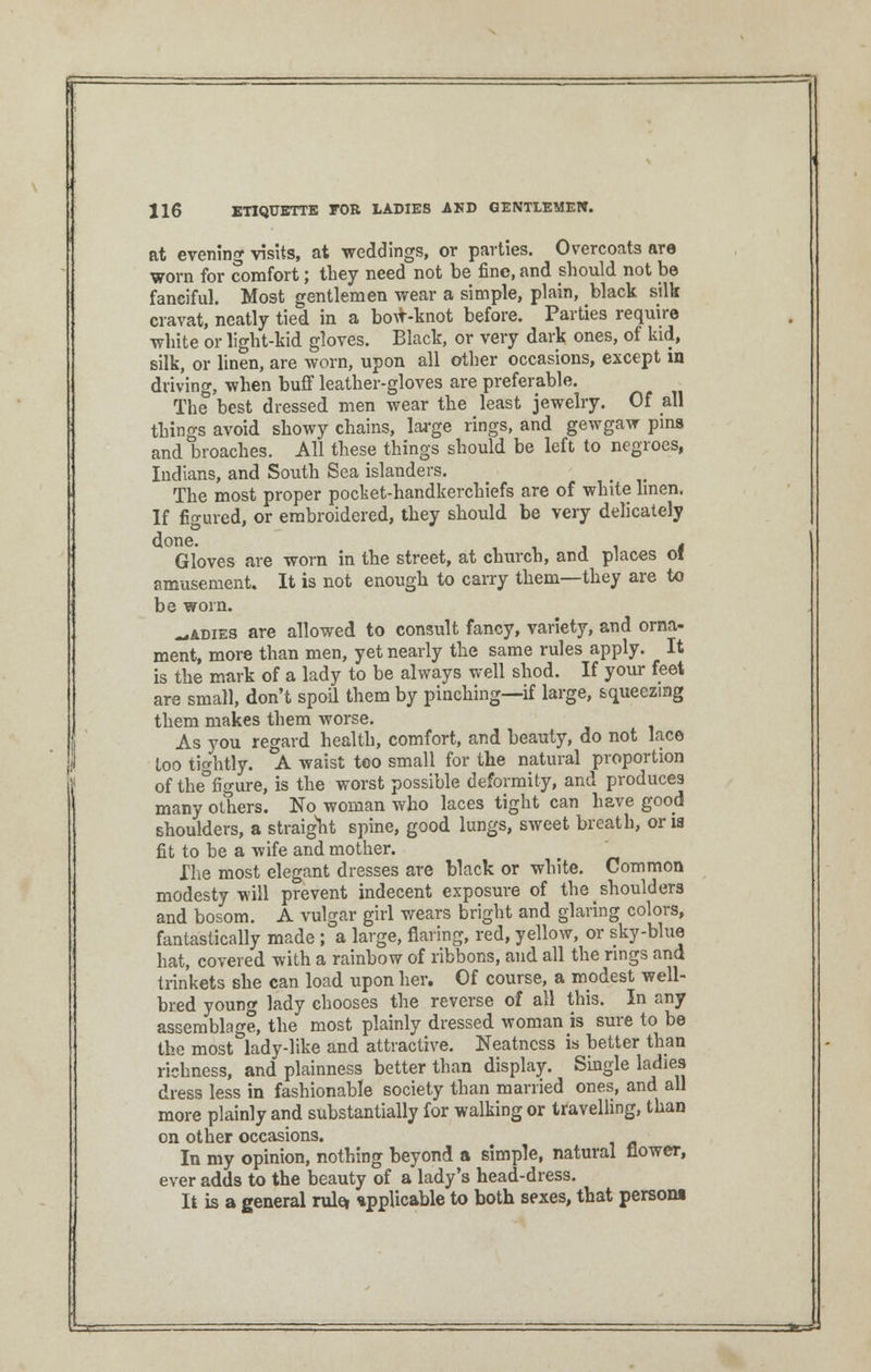 at evening visits, at weddings, or parties. Overcoats are worn for comfort; they need not be fine, and should not be fanciful. Most gentlemen wear a simple, plain, black silk cravat, neatly tied in a bow-knot before. Parties require white or light-kid gloves. Black, or very dark ones, of kid, silk, or linen, are worn, upon all other occasions, except in driving, when buff leather-gloves are preferable. The best dressed men wear the least jewelry. Of all things avoid showy chains, large rings, and gewgaw pins and broaches. All these things should be left to negroes, Indians, and South Sea islanders. # The most proper pocket-handkerchiefs are of white linen. If figured, or embroidered, they should be very delicately Gloves are worn in the street, at church, and places ol amusement. It is not enough to carry them—they are to be worn. _adies are allowed to consult fancy, variety, and orna- ment, more than men, yet nearly the same rules apply. It is the mark of a lady to be always well shod. If your feet are small, don't spoil them by pinching—if large, squeezing them makes them worse. As you regard health, comfort, and beauty, do not lace Loo tightly. A waist too small for the natural proportion of the°figure, is the worst possible deformity, and produces many others. No woman who laces tight can have good shoulders, a straight spine, good lungs, sweet breath, oria fit to be a wife and mother. Ihe most elegant dresses are black or white. Common modesty will prevent indecent exposure of the shoulders and bosom. A vulgar girl wears bright and glaring colors, fantastically made ; a large, flaring, red, yellow, or sky-blue hat, covered with a rainbow of ribbons, and all the rings and trinkets she can load upon her. Of course, a modest well- bred young lady chooses the reverse of all this. In any assemblage, the most plainly dressed woman is sure to be the most lady-like and attractive. Neatness is better than richness, and plainness better than display. Single ladies dress less in fashionable society than married ones, and all more plainly and substantially for walking or travelling, than on other occasions. In my opinion, nothing beyond a simple, natural flower, ever adds to the beauty of a lady's head-dress. It is a general relet upplicable to both sexes, that person! =je=J