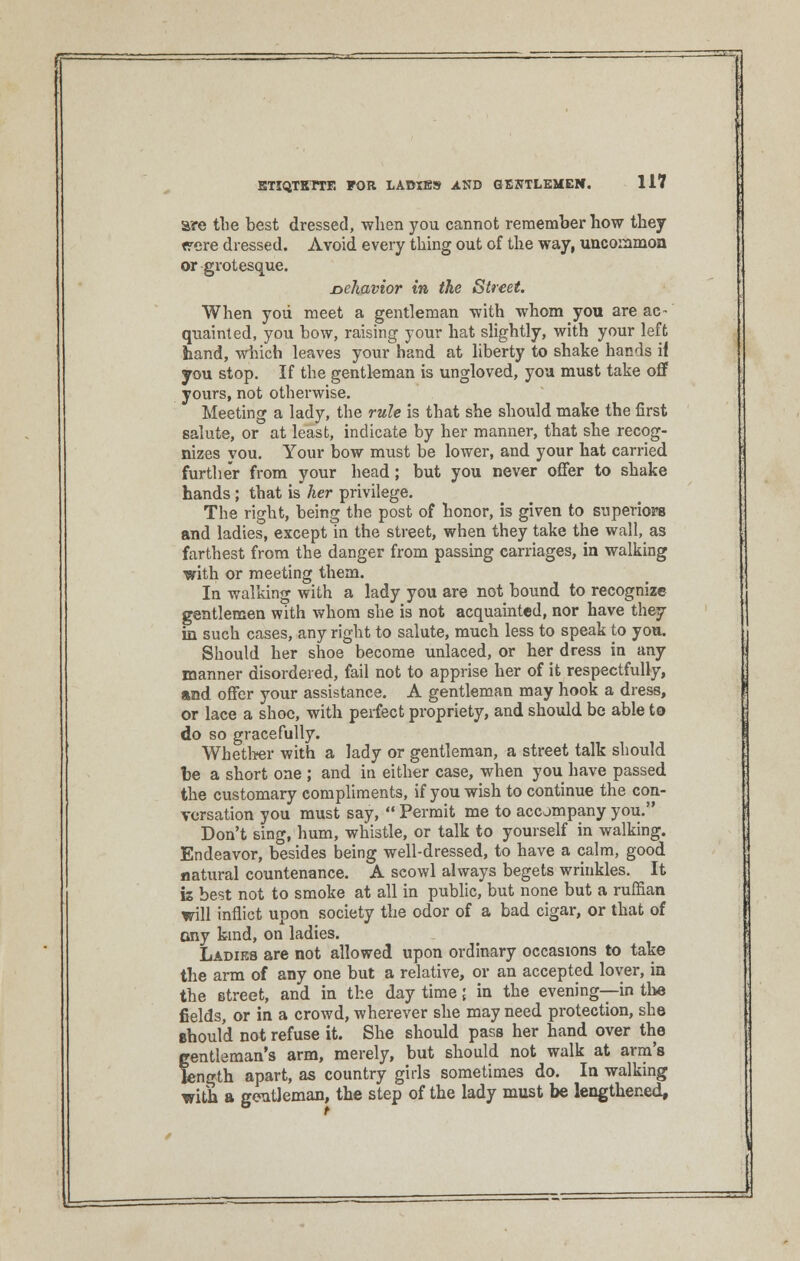 are the best dressed, when you cannot remember how they were dressed. Avoid every thing out of the way, uncommon or grotesque. nehavior in the Street. When yoii meet a gentleman with whom you are ac- quainted, you bow, raising your hat slightly, with your left hand, which leaves your hand at liberty to shake hands ii you stop. If the gentleman is ungloved, you must take off yours, not otherwise. Meeting a lady, the rule is that she should make the first salute, or at least, indicate by her manner, that she recog- nizes you. Your bow must be lower, and your hat carried further from your head; but you never offer to shake hands; that is her privilege. The right, being the post of honor, is given to superiors and ladies, except in the street, when they take the wall, as farthest from the danger from passing carriages, in walking with or meeting them. In walking with a lady you are not bound to recognize gentlemen with whom she is not acquainted, nor have they in such cases, any right to salute, much less to speak to you. Should her shoe become unlaced, or her dress in any manner disordered, fail not to apprise her of it respectfully, and offer your assistance. A gentleman may hook a dress, or lace a shoe, with perfect propriety, and should be able to do so gracefully. Whether with a lady or gentleman, a street talk should be a short one ; and in either case, when you have passed the customary compliments, if you wish to continue the con- versation you must say,  Permit me to accompany you. Don't sing, hum, whistle, or talk to yourself in walking. Endeavor, besides being well-dressed, to have a calm, good natural countenance. A scowl always begets wrinkles. It is best not to smoke at all in public, but none but a ruffian will inflict upon society the odor of a bad cigar, or that of ony kind, on ladies. Ladies are not allowed upon ordinary occasions to take the arm of any one but a relative, or an accepted lover, in the street, and in the day time; in the evening—in the fields, or in a crowd, wherever she may need protection, she should not refuse it. She should pass her hand over the gentleman's arm, merely, but should not walk at arm's length apart, as country girls sometimes do. In walking with a gentleman, the step of the lady must be lengthened,