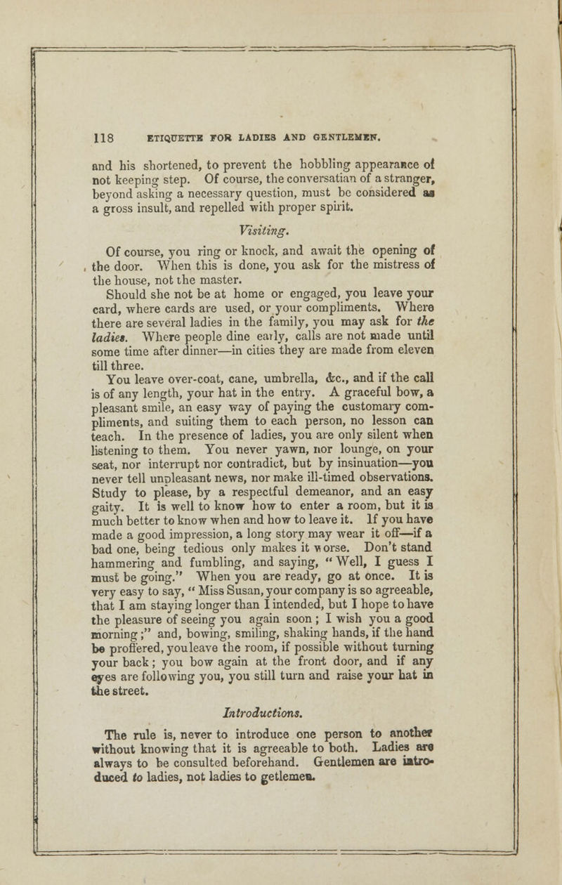 and his shortened, to prevent the hobbling appearance of not keeping step. Of course, the conversatian of a stranger, beyond asking a necessary question, must be considered aa a gross insult, and repelled with proper spirit. Visiting. Of course, you ring or knock, and await the opening of the door. When this is done, you ask for the mistress of the house, not the master. Should she not be at home or engaged, you leave your card, where cards are used, or your compliments. Where there are several ladies in the family, you may ask for the ladies. Where people dine early, calls are not made until some time after dinner—in cities they are made from eleven till three. You leave over-coat, cane, umbrella, <fcc, and if the call is of any length, your hat in the entry. A graceful bow, a pleasant smile, an easy way of paying the customary com- pliments, and suiting them to each person, no lesson can teach. In the presence of ladies, you are only silent when listening to them. You never yawn, nor lounge, on your seat, nor interrupt nor contradict, but by insinuation—you never tell unpleasant news, nor make ill-timed observations. Study to please, by a respectful demeanor, and an easy gaity. It is well to know how to enter a room, but it is much better to know when and how to leave it. If you have made a good impression, a long story may wear it off—if a bad one, being tedious only makes it vorse. Don't stand hammering and fumbling, and saying,  Well, I guess I must be going. When you are ready, go at once. It is very easy to say,  Miss Susan, your company is so agreeable, that I am staying longer than I intended, but I hope to have the pleasure of seeing you again soon ; I wish you a good morning; and, bowing, smiling, shaking hands, if the hand be proffered, youleave the room, if possible without turning your back; you bow again at the front door, and if any eryes are following you, you still turn and raise your hat in the street. Introductions. The rule is, never to introduce one person to another without knowing that it is agreeable to both. Ladies are always to be consulted beforehand. Gentlemen are intro- duced to ladies, not ladies to getlemea.