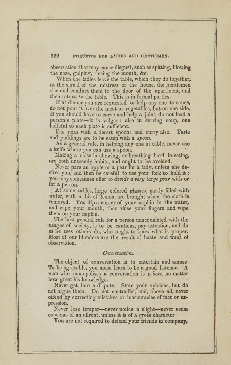observation that may cause disgust, such as spitting, blowing the nose, gulping, rinsing the mouth, &c. When the ladies leave the table, which they do together, at the signal of the mistress of the house, the gentlemen rise and conduct them to the door of the apartment, and then return 'o the table. This is in formal parties. If at dinner you are requested to help any one to sauce, do not pour it over the meat or vegetables, but on one side. If you should have to carve and help a joint, do not load a person's plate—it is vulgar: also in Serving soup, one ladleful to each plate is sufficient. Eat peas with a desert spoon: and curry also. Tarts and puddings are to be eaten with a spoon. As a general rule, in helping any one at table, never use a knife where you can use a spoon. Making a noise in chewing, or breathing hard in eating, are both unseemly habits, and ought to be avoided. . Never pare an apple or a pear for a lady, unless she de- sires you, and then be careful to use your fork to hold it; you may sometimes offer to divide a very large pear with or for a person. At some tables, large colored glasses, partly filled with water, with a bit of lemon, are brought when the cloth is removed. You dip a corner of your napkin in the water, and wipe your mouth, then rinse your fingers and wipe them on your napkin. The best general rule for a person unacquainted with the usages of society, is to be cautious, pay attention, and do as he sees others do, who ought to know what is proper. Most of our blunders are the result of haste and wanjt of observation. Conversation. The object of conversation is to entertain and amuse To be agreeable, you must learn to be a good listener. A man who monopolises a conversation is a bore, no matter how great his knowledge. Never get into a dispute. State your opinions, but do not argue them. Do not contradict, and, above all, never offend by correcting mistakes or inaccuracies of fact or ex- pression. Never lose temper—never notice a slight—never seem concious of an affront, unless it is of a gross character You are not required to defend your friends in company,
