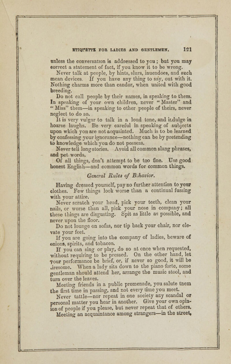 unless the conversation is addressed to ycu ; but you may correct a statement of fact, if you know it to be wrong. Never talk at people, by hints, slurs, inuendoes, and such mean devices. If you have any thing to say, out with it. Nothing charms more than candor, when united with good breeding. Do not call people by their names, in speaking to them. In speaking of your own children, never  plaster and  Miss them—in speaking to other people of theirs, never neglect to do so. It is very vulgar to talk in a loud tone, and ir.dulge in hoarse laughs. Be very careful in speaking of subjects upon wkich you are not acquainted. Much is to be learned by confessing your ignorance—nothing can be by pretending to knowledge which you do not possess. Never tell long stories. Avoid all common slang phrases, and pet words. Of all things, don't attempt to be too fine. Use good honest English—and common words for common things. General Rules of Behavior. Having dressed yourself, pay no further attention to youi clothes. Few things look worse than a continual fussing with your attire. Never scratch your head, pick your teeth, clean your nails, or worse than all, pick your nose in company; all these things are disgusting. Spit as little as possible, and never upon the floor. Do not lounge on sofas, nor tip back your chair, nor ele- vate your feet. If you are going into the company of ladies, beware of onions, spirits, and tobacco. If you can sing or play, do so at once when requested, without requiring to be pressed. On the other hand, let your performance be brief, or, if never so good, it will be aresome. When a lady sits down to the piano forte, some gentleman should attend her, arrange the music stool, and turn over the leaves. Meeting friends in a public promenade, you salute tnem the first time in passing, and not every time you meet. Never tattle—nor repeat in one society any scandal or personal matter you hear in another. Give your own opin- ion of people if you please, but never repeat that of others. Meeting an acquaintance among strangers—in the street,
