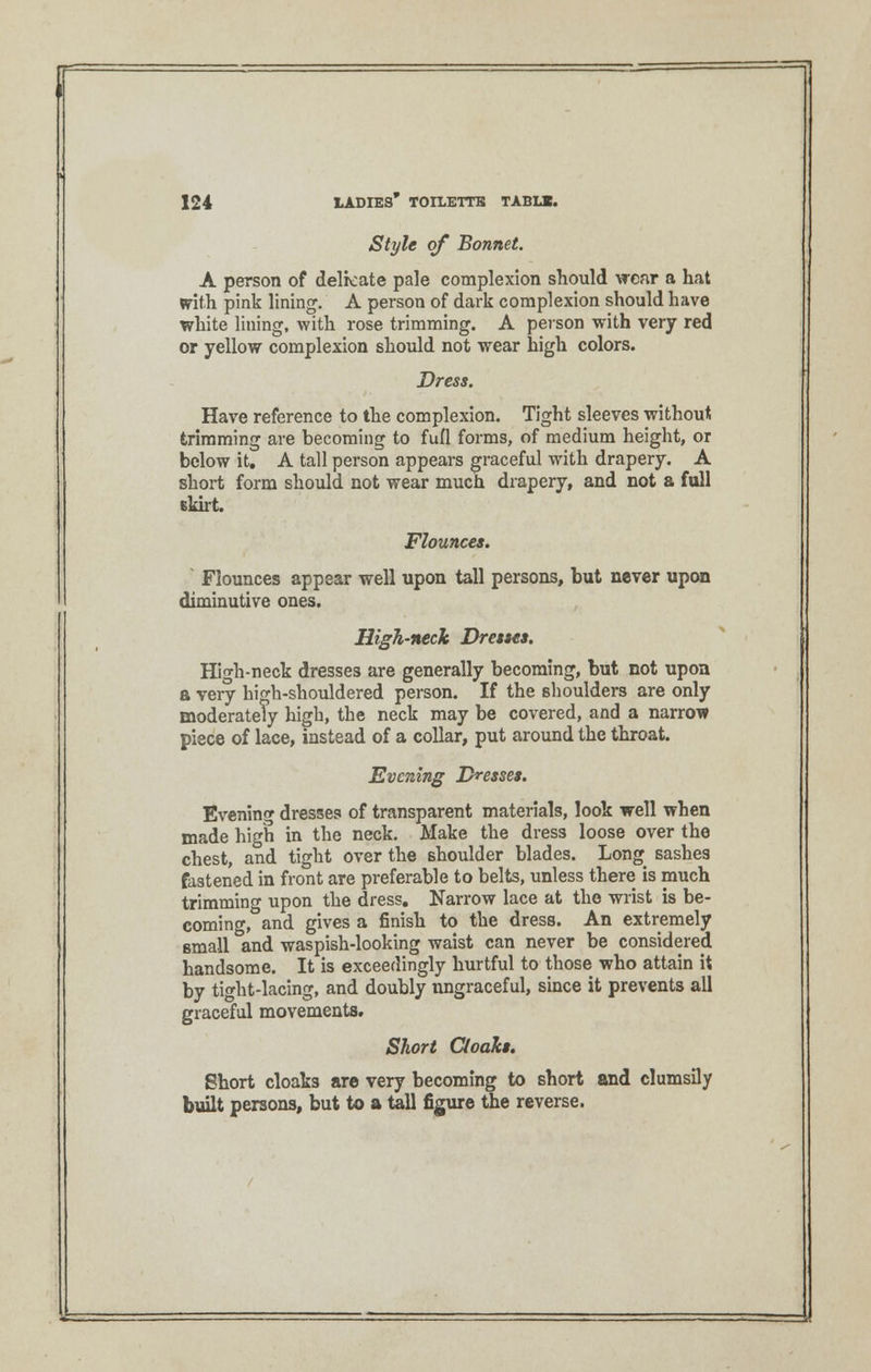 Style of Bonnet. A person of delicate pale complexion should wear a hat writh pink lining. A person of dark complexion should have white lining, with rose trimming. A person with very red or yellow complexion should not wear high colors. Dress. Have reference to the complexion. Tight sleeves without trimming are becoming to fufl forms, of medium height, or below it. A tall person appears graceful with drapery. A short form should not wear much drapery, and not a full Ekirt. Flounces. Flounces appear well upon tall persons, but never upon diminutive ones. High-neck Dresses. High-neck dresses are generally becoming, but not upon a very high-shouldered person. If the shoulders are only moderately high, the neck may be covered, and a narrow piece of lace, instead of a collar, put around the throat. Evening Dresses. Evening dresses of transparent materials, look well when made high in the neck. Make the dress loose over the chest, and tight over the shoulder blades. Long sashes fastened in front are preferable to belts, unless there is much trimming upon the dress. Narrow lace at the wrist is be- coming, and gives a finish to the dress. An extremely small and waspish-looking waist can never be considered handsome. It is exceedingly hurtful to those who attain it by tight-lacing, and doubly ungraceful, since it prevents all graceful movements. Short Cloaks. Short cloaks are very becoming to short and clumsily built persons, but to a tall figure the reverse.