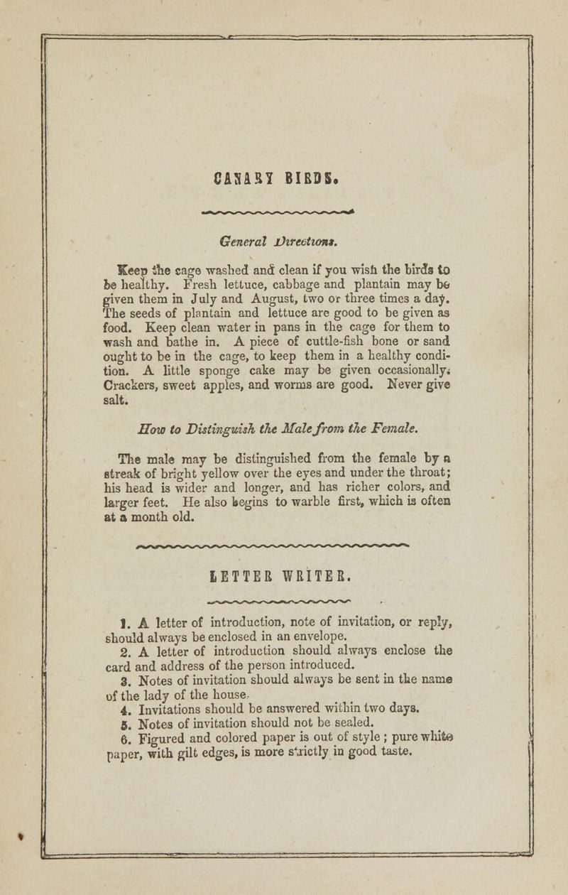 CANARY BIBDS. General jJtrcctiont. Keep the cage washed and clean if you wish the birds to be healthy. Fresh lettuce, cabbage and plantain may bfc given them in July and August, two or three times a day. The seeds of plantain and lettuce are good to be given as food. Keep clean water in pans in the cage for them to wash and bathe in. A piece of cuttle-fish bone or sand ought to be in the cage, to keep them in a healthy condi- tion. A little sponge cake may be given occasionally* Crackers, sweet apples, and worms are good. Never give salt. How to Distinguish the Male from the Female. The male may be distinguished from the female by a streak of bright yellow over the eyes and under the throat; his head is wider and longer, and has richer colors, and larger feet. He also begins to warble first, which is often at a month old. LETTER WRITER. 1. A letter of introduction, note of invitation, or reply, should always be enclosed in an envelope. 2. A letter of introduction should always enclose the card and address of the person introduced. 3. Notes of invitation should always be sent in the name of the lady of the house: 4. Invitations should be answered within two days. 6. Notes of invitation should not be sealed. 6. Figured and colored paper is out of style ; pure white paper, with gilt edges, is more s^ictly in good taste.