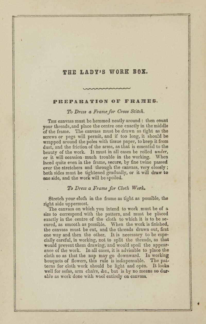 THE LADY'S WORE BOX. PREPARATION OF FRAMES. To Dress a Frame for Cross Stitch. The canvass must be hemmed neatly around : then count your threads, and place the centre one exactly in the middle of the frame. The canvass must be drawn as tight as the screws or pegs will permit, and if too long, it should be wrapped around the poles with tissue paper, to keep it from dust, and the friction of the arms, as that is essential to the beauty of the work. It must in all cases be rolled under, or it will occasion much trouble in the working. When laced q\iite even in the frame, secure, by fine twine passed over the stretchers and through the canvass, very closely ; both sides must be tightened gradually, or it will draw to one side, and the work will be spoiled. To Dress a Frame for Cloth Work, Stretch your cloth in the frame as tight as possible, the right side uppermost. The canvass on which you intend to work must be of a size to correspond with the pattern, and must be placed exactly in the centre of the cloth to which it is to be se- cured, as smooth as possible. When the work is finished, the canvass must be cut, and the threads drawn out, first one way and then the other. It is necessary to be espe- cially careful, in working, not to split the threads, as that would prevent them drawing, and would spoil the appear- ance of the work. In all cases, it is advisable to place the cloth so as that the nap may go downward. In working bouquets of flowers, this rule is indispensable. The pat- terns for cloth work should be light and open. It looks well for sofas, arm chairs, &c, but is by no means so dur- able as work done with wool entirely on canvass^
