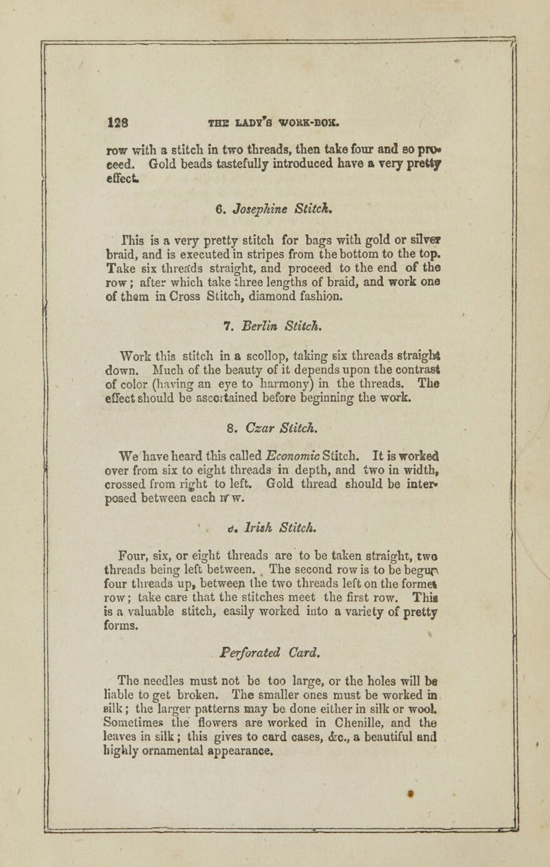 row with a stitch in two threads, then take four and so pro* ceed. Gold beads tastefully introduced have a very pretty effect. 6. Josephine Stitch, This is a very pretty stitch for bags with gold or silver braid, and is executed in stripes from the bottom to the top. Take six threa'ds straight, and proceed to the end of the row; after which take three lengths of braid, and work one of thsm in Cross Stitch, diamond fashion. 7. Berlin Stitch. Work this stitch in a scollop, taking six threads straight down. Much of the beauty of it depends upon the contrast of color (having an eye to harmony) in the threads. The effect should be ascertained before beginning the work. 8. Czar Stitch. We have heard this called Economic Stitch. It is worked over from six to eight threads in depth, and two in width, crossed from right to left. Gold thread should be inter* posed between each rrw. d. Irish Stitch. Four, six, or eight threads are to be taken straight, two threads being left between. The second row is to be begup four threads up, between the two threads left on the formel row; take care that the stitches meet the first row. Thii is a valuable stitch, easily worked into a variety of pretty forms. Perforated Card. The needles must not be too large, or the holes will be liable to get broken. The smaller ones must be worked in uilk; the larger patterns may be done either in silk or wool. Sometimes the flowers are vrorked in Chenille, and the leaves in silk; this gives to card cases, &c, a beautiful and highly ornamental appearance.