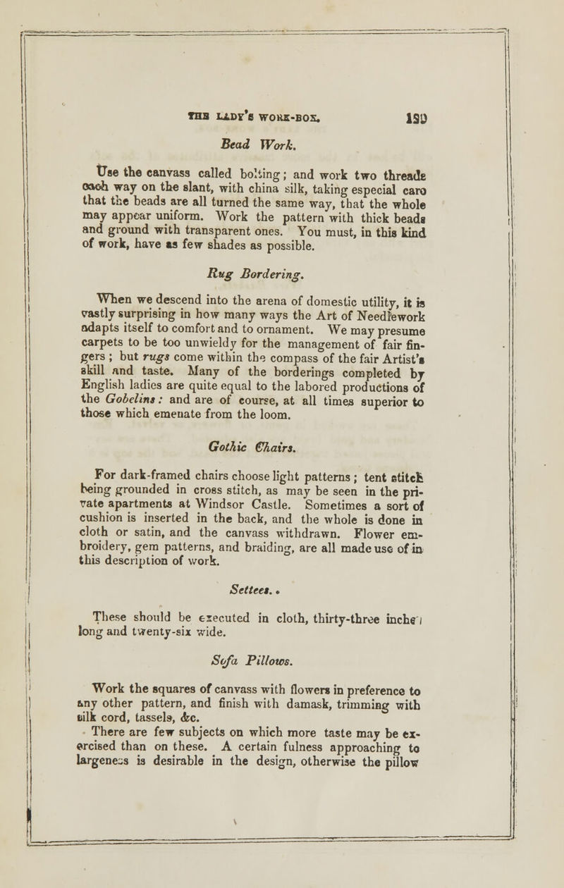 THS LADF*fl W0KK-B0S. 1SD Beai IFbr/fe. Use the canvass called bolting; and work two threads oaoh way on the slant, with china silk, taking especial caro that the beads are all turned the same way, that the whole may appear uniform. Work the pattern with thick beads and ground with transparent ones. You must, in this kind of work, have as few shades as possible. Rug Bordering. When we descend into the arena of domestic utility, it is vastly surprising in how many ways the Art of Needlework adapts itself to comfort and to ornament. We may presume carpets to be too unwieldy for the management of fair fin- gers ; but rugs come within the compass of the fair Artist's skill and taste. Many of the borderings completed by English ladies are quite equal to the labored productions of the Gobelins: and are of course, at all times superior to those which emeuate from the loom. Gothic Chairs. For dark-framed chairs choose light patterns ; tent stitch being grounded in cross stitch, as may be seen in the pri- vate apartments at Windsor Castle. Sometimes a sort of cushion is inserted in the back, and the whole is done in cloth or satin, and the canvass withdrawn. Flower em- broidery, gem patterns, and braiding, are all made use of in this description of work. Settees. * These should be executed in cloth, thirty-three inche i long and twenty-six wide. Sofa Pillows. Work the squares of canvass with flowers in preference to any other pattern, and finish with damask, trimming with silk cord, tassels-, <kc. There are few subjects on which more taste may be ex- ercised than on these. A certain fulness approaching to largene-s is desirable in the design, otherwise the pillow