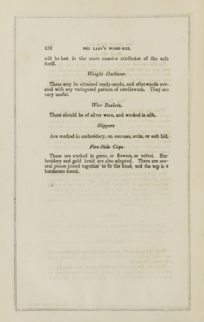 will be lost in the more massive attributes of ths sofa itself. Weight Cushions. These may be obtained ready-made, and afterward* cov- ered with any variegated pattern of needlework. They are very useful. Wire Baskets, These should be of silver ware, and worked in silk. Slippers Are worked in embroidery, on canvass, satin, or soft kid, Itre-Sids Caps. These are worked in gems, or flowers, or velvet. Em- broidery and gold braid are also adopted. There are sev- eral pieces joined together to fit the head, sad the top is a hsedsomo taeaol*