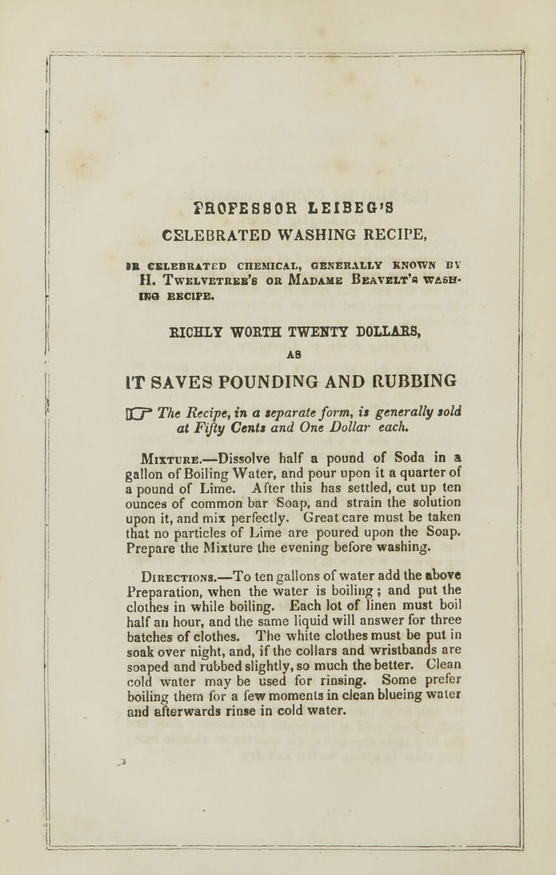 FROFESSOR LEIBEG'S CELEBRATED WASHING RECIPE, IB CELEBRATED CTIEMICAL, GENERALLY KNOWN BY H. Twelvetreb's or Madame Beavelt's WASH- INS EEC1PE. RICHLY WORTH TWENTY DOLLARS, AS IT SAVES POUNDING AND RUBBING DC7* The Recipe, in a separate form, is generally sold at Fifty Cents and One Dollar each. Mixture.—Dissolve half a pound of Soda in a gallon of Boiling Water, and pour upon it a quarter of a pound of Lime. After this has settled, cut up ten ounces of common bar Soap, and strain the solution upon it, and mix perfectly. Great care must be taken that no particles of Lime are poured upon the Soap. Prepare the Mixture the evening before washing. Directions.—To ten gallons of water add the above Preparation, when the water is boiling; and put the clothes in while boiling. Each lot of linen must boil half an hour, and the same liquid will answer for three batches of clothes. The white clothes must be put in soak over night, and, if the collars and wristbands are soaped and rubbed slightly, so much the better. Clean cold water may be used for rinsing. Some prefer boiling them for a few moments in clean blueing water and afterwards rinse in cold water.