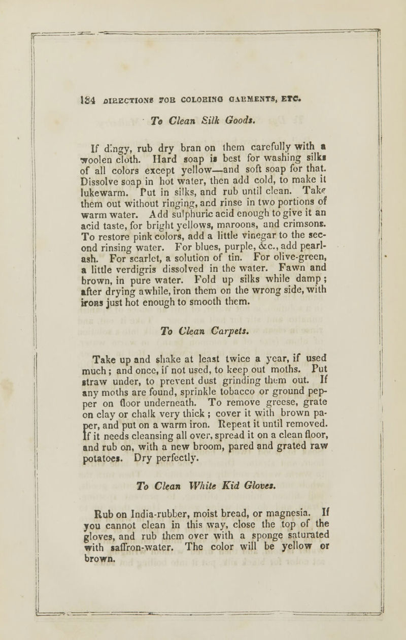 Te Clean Silk Goods. If dingy, rub dry bran on ihem carefully with a woolen cloth. Hard soap is best for washing silk* of all colors except yellow—and soft soap for that. Dissolve soap in hot water, then add cold, to make it lukewarm. Put in silks, and rub until clean. Takf them out without ringing, and rinse in two portions of warm water. Add sulphuric acid enough to give it an acid taste, for bright yellows, maroons, and crimsons. To restore pink colors, add a little vinegar to the sec- ond rinsing water. For blues, purple, &c., add pearl- ash. For scarlet, a solution of tin. For olive-green, a little verdigris dissolved in the water. Fawn and brown, in pure water. Fold up silks while damp; after drying awhile, iron them on the wrong side, with irons just hot enough to smooth them. To Clean Carpets. Take up and shake at least twice a year, if used much; and once, if not used, to keep out moths. Put straw under, to prevent dust grinding them out. If any moths are found, sprinkle tobacco or ground pep- per on floor underneath. To remove greese, grate on clay or chalk very thick ; cover it with brown pa- per, and put on a warm iron. Repeat it until removed. If it needs cleansing all over, spread it on a clean floor, and rub on, with a new broom, pared and grated raw potatoes. Dry perfectly. To Clean White Kid Gloves. Rub on India-rubber, moist bread, or magnesia. If you cannot clean in this way, close the top of the gloves, and rub them over with a sponge saturated with saffron-water. The color will be yellow or brown.