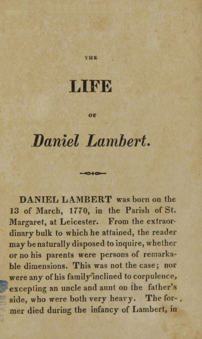 Daniel Lambert. DANIEL LAMBERT was born on the 13 of March, 1770, in the Parish of St. Margaret, at Leicester. From the extraor- dinary bulk to which he attained, the reader may be naturally disposed to inquire, whether or no his parents were persons of remarka- ble dimensions. This was not the case; nor were any of his family inclined to corpulence, ^. excepting an uncle and aunt on the father's side, who were both very heavy. The for- mer died during the infancy of Lambert, in