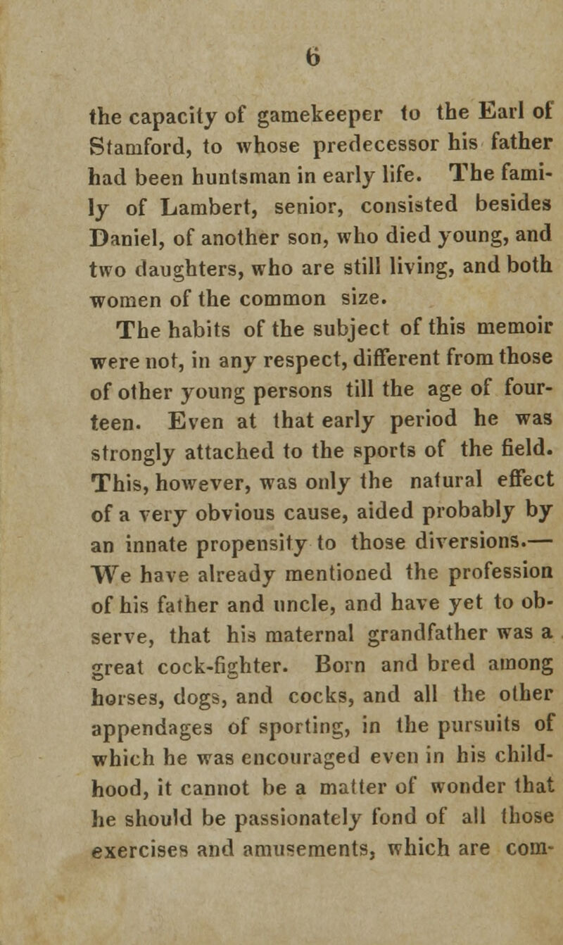b the capacity of gamekeeper to the Earl of Stamford, to whose predecessor his father had been huntsman in early life. The fami- ly of Lambert, senior, consisted besides Daniel, of another son, who died young, and two daughters, who are still living, and both women of the common size. The habits of the subject of this memoir were not, in any respect, different from those of other young persons till the age of four- teen. Even at that early period he was strongly attached to the sports of the field. This, however, was only the natural effect of a very obvious cause, aided probably by an innate propensity to those diversions.— We have already mentioned the profession of his father and uncle, and have yet to ob- serve, that his maternal grandfather was a great cock-fighter. Born and bred among horses, dogs, and cocks, and all the other appendages of sporting, in the pursuits of which he was encouraged even in his child- hood, it cannot be a matter of wonder that he should be passionately fond of all those exercises and amusements, which are com-