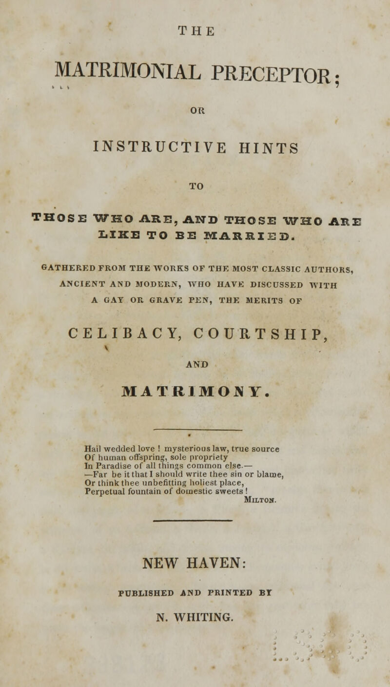 THE MATRIMONIAL PRECEPTOR; OR INSTRUCTIVE HINTS TO THOSE WHO ARE, AND THOSE WHO ARE LIKE TO BE MARRIED. GATHERED FROM THE WORKS OF THE MOST CLASSIC AUTHORS, ANCIENT AND MODERN, WHO HAVE DISCUSSED WITH A GAT OR. GRAVE PEN, THE MERITS OF CELIBACY, COURTSHIP, V AND MATRIMONY. Hail wedded love ! mysterious law, true source Of human offspring, sole propriety In Paradise of all things common else.— —Far be it that I should write thee sin or blame, Or think thee unbefitting holiest place, Perpetual fountain of domestic sweets ! Milton. NEW HAVEN: PUBLISHED AND PRINTED BT N. WHITING.